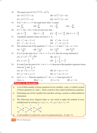 116 10th Std. Mathematics
Points to Remember
18.	 The square root of 121 ( )x y z l m
4 8 6 2
- is
	 (A) 11x y z l m
2 4 4
- 	 (B) 11 ( )x y z l m
34 4
-
	 (C) 11x y z l m
2 4 6
- 	 (D) 11 ( )x y z l m
32 4
-
19.	 If ax bx c 0
2
+ + = has equal roots, then c is equal
	 (A)
a
b
2
2
	 (B)
a
b
4
2
	 (C)
a
b
2
2
- 	 (D)
a
b
4
2
-
20.	 If 5 16 0x kx
2
+ + = has no real roots, then
	 (A) k
5
82 	 (B) k
5
82- 	 (C) k
5
8
5
81 1- 	 (D) k0
5
81 1
21.	 A quadratic equation whose one root is 3 is
	 (A) 6 0x x 5
2
- - = 	 (B) 0x x6 5
2
+ - =
(C) 0x x5 6
2
- - = 	 (D) 0x x5 6
2
- + =
22.	 The common root of the equations 0x bx c
2
- + = and x bx a 0
2
+ - = is
	 (A)
b
c a
2
+ 	 (B)
b
c a
2
- 	 (C)
a
c b
2
+ 	 (D)
c
a b
2
+
23.	 If ,a b are the roots of ax bx c 0
2
+ + = ,a 0=Y then the wrong statement is
	 (A)
a
b ac22
2
2
2
a b+ = - 	 (B)
a
cab = 	
	 (C)
a
ba b+ = 		 (D)
c
b1 1
a b
+ =-
24.	 If anda b are the roots of ax bx c 02
+ + = , then one of the quadratic equations whose
roots are 1 1and
a b
, is
	 (A) ax bx c 02
+ + = 	 (B) 0bx ax c2
+ + =
	 (C) 0cx bx a2
+ + = 	 (D) 0cx ax b2
+ + =
25.	 Let b = a + c . Then the equation 0ax bx c
2
+ + = has equl roots, if
	 (A) a = c (B) a = – c (C) a = 2c	 (D) a = –2c
q	 A set of finite number of linear equations in two variables x yand is called a system
of linear equations in x yand . Such a system is also called simultaneous equations.
q	 Eliminating one of the variables first and then solving a system is called method of
elimination.
q 	The following arrow diagram helps us very much to apply the method of cross
multiplication in solving a x b y c1 1 1+ + = 0 , a x b y c2 2 2+ + = 0.
x y 1
q 	A real number k is said to be a zero of a polynomial p(x), if p(k) = 0.
b1
b2
c1
c2
a1
a2
b1
b2
 