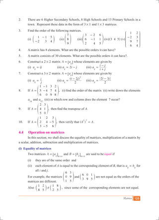 Matrices 125
2.	 There are 6 Higher Secondary Schools, 8 High Schools and 13 Primary Schools in a
town. Represent these data in the form of 3 1# and 1 3# matrices.
3.	 Find the order of the following matrices.
	 (i)
1
2
1
3
5
4-
-
e o (ii)
7
8
9
f p	 (iii)
3
6
2
2
1
4
6
1
5
-
-f p (iv) 3 4 5^ h (v)
1
2
9
6
2
3
7
4
-
J
L
K
K
K
KK
N
P
O
O
O
OO
4.	 A matrix has 8 elements. What are the possible orders it can have?
5.	 A matrix consists of 30 elements. What are the possible orders it can have?.
6.	 Construct a 2 2# matrix A aij
= 6 @ whose elements are given by
	 (i) a ijij
= 		 (ii) 2a i jij
= - 	 (iii) a
i j
i j
ij
=
+
-
7.	 Construct a 3 2# matrix A aij
= 6 @ whose elements are given by
	 (i) a
j
i
ij
= 		 (ii)
( )
a
i j
2
2
ij
2
=
-
	 (iii) a
i j
2
2 3
ij
=
-
8.	 If A
1
5
6
1
4
0
3
7
9
2
4
8
=
-
-f p, (i) find the order of the matrix (ii) write down the elements
a24
and a32
(iii) in which row and column does the element 7 occur?
9.	 If A
2
4
5
3
1
0
= f p, then find the transpose of A.
10.	 If A
1
2
3
2
4
5
3
5
6
=
-
-f p, then verify that ( )A A
T T
= .
4.4	 Operation on matrices
	 In this section, we shall discuss the equality of matrices, multiplication of a matrix by
a scalar, addition, subtraction and multiplication of matrices.
(i) Equality of matrices
	 Two matrices A aij m n
=
#
6 @ and B bij m n
=
#
6 @ are said to be equal if
	 (i) 	 they are of the same order and
	 (ii) 	 each element of A is equal to the corresponding element of B, that is a bij ij
= for
all i and j.
	 For example, the matrices
6
0
1
3
9
5
6
3
0
9
1
5
andf cp m are not equal as the orders of the 	
	 matrices are different.
	 Also
1
8
2
5
1
2
8
5
!c cm m , since some of the corresponding elements are not equal.
 