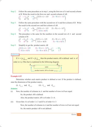 Matrices 131
Definition
nm # n p#
A B
same
product matrix AB is of order m p#
Step 2:	 Follow the same procedure as in step 1, using the first row of A and second column
of B. Write the result in the first row and second column of AB.
		
( ) ( ) ( ) ( )
3 4
3
5
2 3 1 52 1 2 19
7
9 7
=
+ - +- -- -
c c em m o
Step 3:	 Follow the same procedure with the second row of A and first column of B. Write
the result in the second row and first column of AB.
		
( ) ( )
( ) ( )
( ) ( )2 1 9
7
2 3 1 5 2 9 1 7
3 4 3 4
3
5 3 5
- -
=
+ -
+
- + -
c c em m o
Step 4:	 The procedure is the same for the numbers in the second row of A and second
column of B.
		
( ) ( )
( ) ( )
( ) ( )
( ) ( )
2 1 3
5
2 3 1 5
3 3 4 5
2 9 1 7
3 4 3 4
9
7 9 7
-
=
+ -
+
- + -
+
-
-
c c em m o
Step 5:	 Simplify to get the product matrix AB
		
( ) ( )
( ) ( )
( ) ( )
( ) ( )
2 1
3 4
2 1
3 4
3 5
3 5
9 7
9 7
1
29
25
1
+
+
+
+
=
- --
-
-
e co m
	 If A aij m n
=
#
6 @ and B bij n p
=
#
6 @ then the product matrix AB is defined and is of
order m p# .This fact is explained in the following diagram.
Example 4.12
	 Determine whether each matrix product is defined or not. If the product is defined,
state the dimension of the product matrix.
	 (i) A Band2 5 5 4# #
		 (ii) A Band1 3 4 3# #
Solution
(i) 	 Now, the number of columns in A and the number of rows in B are equal.
			 So, the product AB is defined.
			 Also, the product matrix AB is of order 2 4# .
(ii)	 Given that A is of order 1 3# and B is of order 4 3#
		 Now, the number of columns in A and the number of rows in B are not equal.
		 So, the matrix product AB is not defined.
 