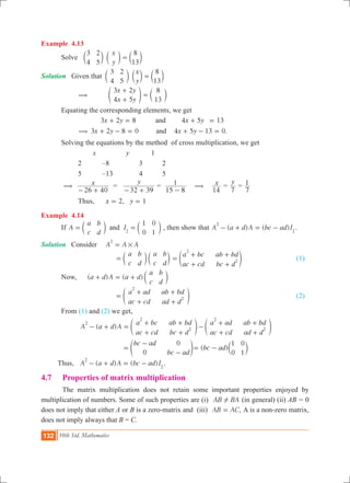 132 10th Std. Mathematics
Example 4.13
	 Solve
x
y
3
4
2
5
8
13
=c c cm m m
Solution Given that 	
x
y
3
4
2
5
8
13
=c c cm m m
		 ( 	
x y
x y
3 2
4 5
8
13
+
+
=e co m
	 Equating the corresponding elements, we get
	
.
x y x y
x y x y
3 2 8 4 5 13
3 2 8 0 4 5 13 0
and
and(
+ = + =
+ - = + - =
	 Solving the equations by the method of cross multiplication, we get
			 x		 y	 1
		 2	 –8	 3	 2
		 5	 –13	 4	 5
	 ( x
26 40- +
=
y
32 39- +
=
15 8
1
-
( x
14
=
y
7
=
7
1
		 Thus, 	 ,x y2 1= =
Example 4.14
	 If A
a
c
b
d
I
1
0
0
1
and 2
= =c cm m , then show that ( ) ( )A a d A bc ad I
2
2
- + = - .
Solution	 Consider	 A A A
2
#=
				
a
c
b
d
a
c
b
d
= c cm m
a bc
ac cd
ab bd
bc d
2
2=
+
+
+
+
e o 	 (1)
	 Now, 	 ( ) ( )a d A a d
a
c
b
d
+ = + c m
				
a ad
ac cd
ab bd
ad d
2
2=
+
+
+
+
e o					 (2)
	 From (1) and (2) we get,
		 ( )A a d A
a bc
ac cd
ab bd
bc d
a ad
ac cd
ab bd
ad d
2
2
2
2
2- + =
+
+
+
+
-
+
+
+
+
e eo o
				
bc ad
bc ad0
0
=
-
-
e o ( )bc ad
1
0
0
1
= - c m
Thus, ( ) ( )A a d A bc ad I
2
2
- + = - .
4.7 	 Properties of matrix multiplication
	 The matrix multiplication does not retain some important properties enjoyed by
multiplication of numbers. Some of such properties are (i) AB BA! (in general) (ii) AB = 0
does not imply that either A or B is a zero-matrix and (iii) ,AB AC= A is a non-zero matrix,
does not imply always that B = C.
 