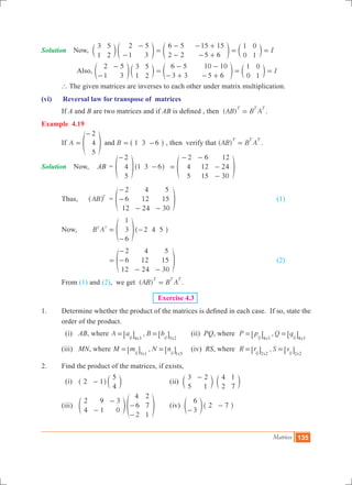 Matrices 135
Solution	 Now, I
3
1
5
2
2
1
5
3
6 5
2 2
15 15
5 6
1
0
0
1-
-
=
-
-
- +
- +
= =c e e cm o o m
Also, I
2
1
5
3
3
1
5
2
6 5
3 3
10 10
5 6
1
0
0
1-
-
=
-
- +
-
- +
= =e c e co m o m
	 ` The given matrices are inverses to each other under matrix multiplication.
(vi)	 Reversal law for transpose of matrices
	 If A and B are two matrices and if AB is defined , then ( )AB B A
T T T
= .
Example 4.19
	 If A B
2
4
5
1 3 6and=
-
= -f ^p h , then verify that ( )AB B A
T T T
= .
Solution	 Now, 	 AB	 =
2
4
5
1 3 6
-
-f ^p h 	
2
4
5
6
12
15
12
24
30
=
- -
-
-
f p
	 Thus,	 AB T
^ h 	 =
2
6
12
4
12
24
5
15
30
-
-
- -
f p 					 (1)	
	 Now, B A
1
3
6
2 4 5T T
=
-
-f ^p h
		 		
2
6
12
4
12
24
5
15
30
=
-
-
- -
f p 					 (2)
	 From (1) and (2), we get ( )AB B A
T T T
= .
Exercise 4.3
1.	 Determine whether the product of the matrices is defined in each case. If so, state the
order of the product.
	 (i)	 AB, where ,A a B b
x xij ij4 3 3 2
= =6 6@ @ 	 (ii) PQ, where ,P p Q q
x xij ij4 3 4 3
= =6 6@ @
	 (iii)	 MN, where ,M m N n
x xij ij3 1 1 5
= =6 6@ @ 	 (iv) RS, where ,R r S s
x xij ij2 2 2 2
= =6 6@ @
2.	 Find the product of the matrices, if exists,
	 (i)	 2 1
5
4
-^ ch m			 (ii)
3
5
2
1
4
2
1
7
-
c cm m
	 (iii)	
2
4
9
1
3
0
4
6
2
2
7
1
-
-
-
-
e fo p	 (iv)
6
3
2 7
-
-e ^o h
 