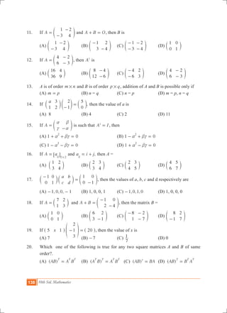 138 10th Std. Mathematics
11.	 If A
1
3
2
4
=
-
-
e o and A B O+ = , then B is
	 (a)
1
3
2
4-
-
e o	 (b)
1
3
2
4
-
-
e o	 (c)
1
3
2
4
-
-
-
-
e o	 (d)
1
0
0
1
c m
12.	 If A
4
6
2
3
=
-
-
e o, then A2
is
	 (a)
16
36
4
9
c m	 (b)
8
12
4
6
-
-
e o	 (c)
4
6
2
3
-
-
e o	 (d)
4
6
2
3
-
-
e o
13.	 A is of order m n# and B is of order p q# , addition of A and B is possible only if
	 (A) m p= 	 (B) n = q	 (C) n = p	 (D) m = p, n = q
14.	 If ,
a
1
3
2
2
1
5
0-
=c e cm o m then the value of a is
	 (A) 8	 (B) 4	 (C) 2	 (D) 11
15.	 If A
a
c
b
a
=
-
e o is such that A I2
= , then
	 (A) 1 0
2
a bc+ + = 	 	 (B) 1 0
2
a bc- + =
	 (C) 1 0
2
a bc- - = 		 (D) 1 0
2
a bc+ - =
16.	 If A aij 2 2
=
#
6 @ and ,a i jij
= + then A =
	 (A)
1
3
2
4
c m	 (B)
2
3
3
4
c m	 (C)
2
4
3
5
c m	 (D)
4
6
5
7
c m
17.	
a
c
b
d
1
0
0
1
1
0
0
1
-
=
-
c c em m o, then the values of a, b, c and d respectively are
	 (A) , , ,1 0 0 1- - 	 (B) 1, 0, 0, 1	 (C) , , ,1 0 1 0- 	 (d) 1, 0, 0, 0
18.	 If A
7
1
2
3
= c m and A B
1
2
0
4
+ =
-
-
e o, then the matrix B =
	 (A)
1
0
0
1
c m	 (B)
6
3
2
1-
e o	 (C)
8
1
2
7
- -
-
e o	 (D)
8
1
2
7-
e o
19.	 If 20x5 1
2
1
3
- =^ f ^h p h, then the value of x is
	 (A) 7		 (B) 7- 	 (C)
7
1 	 (D) 0
20.	 Which one of the following is true for any two square matrices A and B of same
order?.
	 (a) ( )AB A B
T T T
= 	 (b) ( )A B A B
T T T T
= (c) ( )AB BAT
= 	 (d) ( )AB B A
T T T
=
 