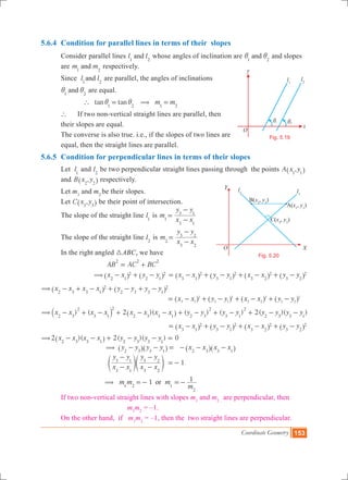 Coordinate Geometry 153
5.6.4 	Condition for parallel lines in terms of their slopes
	 Consider parallel lines l land1 2
whose angles of inclination are and1 2
i i and slopes 	
	 are m mand1 2
respectively.
	 Since l land1 2
are parallel, the angles of inclinations
	 and1 2
i i are equal.
		 tan tan1 2
` i i= m m1 2
( =
	 ` 	 If two non-vertical straight lines are parallel, then 		
	 their slopes are equal.
	 The converse is also true. i.e., if the slopes of two lines are 	
	 equal, then the straight lines are parallel.
5.6.5 	Condition for perpendicular lines in terms of their slopes
	 Let l1
and l2
be two perpendicular straight lines passing through the points ,A x y1 1^ h 	
	 and ,B x y2 2^ h respectively.
	 Let m1
and m2
be their slopes.
	 Let ,C x y3 3^ h be their point of intersection.
	 The slope of the straight line l1
is m1 x x
y y
3 1
3 1
=
-
-
	 The slope of the straight line l2
is m2 x x
y y
3 2
3 2
=
-
-
	 In the right angled 3ABC, we have
				 AB AC BC
2 2 2
= +
			 x x y y2 1
2
2 1
2( - + -^ ^h h x x y y x x y y3 1
2
3 1
2
3 2
2
3 2
2= - + - + - + -^ ^ ^ ^h h h h
x x x x y y y y2 3 3 1
2
2 3 3 1
2( - + - + - + -^ ^h h 							
							 x x y y x x y y3 1
2
3 1
2
3 2
2
3 2
2
= - + - + - + -^ ^ ^ ^h h h h
) ( 2 )( ( ) ( ) 2( )( )x x x x x x x x y y y y y y y y2 3
2
3 1
2
2 3 3 1 2 3
2
3 1
2
2 3 3 1
( - + - + - - + - + - + - -` ^j h
x x y y x x y y3 1
2
3 1
2
3 2
2
3 2
2= - + - + - + -^ ^ ^ ^h h h h
(2 )( 2( )( ) 0x x x x y y y y2 3 3 1 2 3 3 1
- - + - - =^ h
				 y y y y2 3 3 1
( - - =^ ^h h x x x x2 3 3 1
- - -^ ^h h
				
x x
y y
x x
y y
3 1
3 1
3 2
3 2
-
-
-
-
e eo o 1=- .
				
1m m m
m
1or1 2 1
2
( =- =-
	 If two non-vertical straight lines with slopes m1
and m2 ,
are perpendicular, then
					 m1
m2
= –1. 	
	 On the other hand, if m1
m2
= –1, then the two straight lines are perpendicular.
O
x
y
l1
l2
1i 2i
Fig. 5.19
O X
Y
B(x2
, y2
)
A(x1
, y1
)
C(x3
, y3
)
l2 l1
Fig. 5.20
Y
XO
 