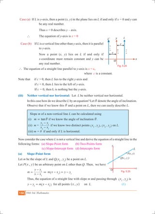 158 10th Std. Mathematics
Case (a) If L is y-axis, then a point (x, y) in the plane lies on L if and only if x = 0 and y can
be any real number.
			 Thus x = 0 describes y – axis.
	 ` 		 The equation of y-axis is x = 0
Case (b) 	 If L is a vertical line other than y-axis, then it is parallel
to y-axis.
			 Now a point (x, y) lies on L if and only if
x-coordinate must remain constant and y can be
any real number.
` The equation of a straight line parallel to y-axis is x = c, 		
						 where 	c is a constant.
Note that if c > 0, then L lies to the right y-axis and
		 if c < 0, then L lies to the left of y-axis.
		 If c = 0, then L is nothing but the y-axis. 	
(iii) 	 Neither vertical nor horizontal: Let L be neither vertical nor horizontal.
	 In this case how do we describe L by an equation? Let i denote the angle of inclination.
Observe that if we know this i and a point on L, then we can easily describe L.
Slope m of a non-vertical line L can be calculated using
(i) tanm i= if we know the angle of inclination i.	
(ii) m =
x x
y y
2 1
2 1
-
-
if we know two distinct points ,x y1 1^ h, ,x y2 2^ h on L.
(iii) m = 0 if and only if L is horizontal.
Now consider the case where L is not a vertical line and derive the equation of a straight line in the
following forms: (a) Slope-Point form (b) Two-Points form 		
		 (c) Slope-Intercept form (d) Intercepts form
(a) 	 Slope-Point form
Let m be the slope of L and Q ,x y1 1^ h be a point on L.
Let P ,x y^ h be an arbitrary point on L other than Q. Then, we have
	 m
x x
y y
1
1
=
-
-
+ m x x y y1 1
- = -^ h
	 Thus, the equation of a straight line with slope m and passing through ,x y1 1^ h is
	 y y m x x1 1
- = -^ h for all points ,x y^ h	 on L.			 	 (1)
O
x
y
l
P(x, y)
Q(x1
, y1
)
L
Fig. 5.25
Ll
x=c
x=–c
L
Fig. 5.24
x=0
 