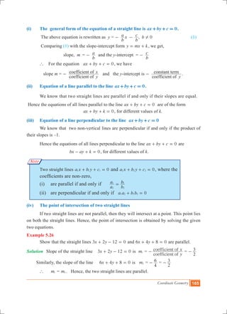 Coordinate Geometry 165
(i)	 The general form of the equation of a straight line is 0ax by c+ + = .
	 The above equation is rewritten as y = ,
b
a x
b
c b 0!- - (1)
	 Comparing (1) with the slope-intercept form y mx k= + , we get,
		 	 slope, m	 =
b
a- and the y-intercept =
b
c-
	 ` For the equation 0ax by c+ + = , we have	
	 slope m =
coefficient of
coefficient of
y
x- and the y-intercept is
coefficient of
constant term
y
- .
(ii)	 Equation of a line parallel to the line 0ax by c+ + = .
	 We know that two straight lines are parallel if and only if their slopes are equal.
Hence the equations of all lines parallel to the line 0ax by c+ + = are of the form
					 0ax by k+ + = , for different values of k.
(iii)	 Equation of a line perpendicular to the line 0ax by c+ + =
	 We know that two non-vertical lines are perpendicular if and only if the product of
their slopes is –1.
	 Hence the equations of all lines perpendicular to the line 0ax by c+ + = are
				 0bx ay k- + = , for different values of k.
	 Two straight lines a x b y c 01 1 1+ + = and 0a x b y c2 2 2+ + = , where the 		
	 coefficients are non-zero,
	 (i)	 are parallel if and only if
a
a
b
b
2
1
2
1
=
	 (ii)	 are perpendicular if and only if a a b b 01 2 1 2+ =
(iv) 	 The point of intersection of two straight lines
	 If two straight lines are not parallel, then they will intersect at a point. This point lies
on both the straight lines. Hence, the point of intersection is obtained by solving the given
two equations.
Example 5.26
	 Show that the straight lines x y3 2 12 0+ - = and x y6 4 8 0+ + = are parallel.
Solution	 Slope of the straight line x y3 2 12 0+ - = is m1 =
coefficient of
coefficient of
y
x- =
2
3-
Similarly, the slope of the line 	 x y6 4 8 0+ + = is m2 =
4
6- =
2
3-
	 ` 	 m1 = m2 . Hence, the two straight lines are parallel.
Note
 