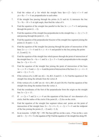 Coordinate Geometry 167
6.	 Find the values of p for which the straight lines px p y8 2 3 1 0+ - + =^ h and
px y8 7 0+ - = are perpendicular to each other.
7.	 If the straight line passing through the points ,h 3^ h and (4, 1) intersects the line
x y7 9 19 0- - = at right angle, then find the value of h.
8.	 Find the equation of the straight line parallel to the line x y3 7 0- + = and passing
through the point (1, -2).
9.	 Find the equation of the straight line perpendicular to the straight line x y2 3 0- + =
and passing through the point (1, -2).
10.	 Find the equation of the perpendicular bisector of the straight line segment joining the
points (3, 4) and (-1, 2).
11.	 Find the equation of the straight line passing through the point of intersection of the
lines x y2 3 0+ - = and x y5 6 0+ - = and parallel to the line joining the points
	 (1, 2) and (2, 1).
12.	 Find the equation of the straight line which passes through the point of intersection of
the straight lines x y5 6 1- = and x y3 2 5 0+ + = and is perpendicular to the straight
line x y3 5 11 0- + = .
13.	 Find the equation of the straight line joining the point of intersection of the lines
3 0x y 9- + = and x y2 4+ = andthepointofintersectionofthelines 2 0x y 4+ - =
and x y2 3 0- + = .
14.	 If the vertices of a 3ABC are A(2, -4), B(3, 3) and C(-1, 5). Find the equation of the
straight line along the altitude from the vertex B.
15.	 If the vertices of a 3ABC are A(-4,4 ), B(8 ,4) and C(8,10). Find the equation of the
straight line along the median from the vertex A.
16.	 Find the coordinates of the foot of the perpendicular from the origin on the straight
line x y3 2 13+ = .
17.	 If 2 7x y+ = and x y2 8+ = are the equations of the lines of two diameters of a
circle, find the radius of the circle if the point (0, -2) lies on the circle.
18.	 Find the equation of the straight line segment whose end points are the point of
intersection of the straight lines x y2 3 4 0- + = , x y2 3 0- + = and the midpoint
of the line joining the points (3, -2) and (-5, 8).
19. 	In an isosceles 3PQR, PQ = PR. The base QR lies on the x-axis, P lies on the y- axis
and x y2 3 9 0- + = is the equation of PQ. Find the equation of the straight line along PR.
 