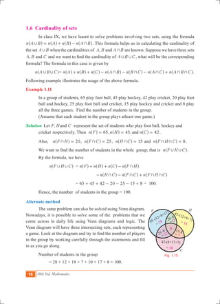 16 10th Std. Mathematics
1.6 Cardinality of sets
	 In class IX, we have learnt to solve problems involving two sets, using the formula
n A B n A n B n A B, += + -^ ^ ^ ^h h h h. This formula helps us in calculating the cardinality of
the set A B, when the cardinalities of ,A B and A B+ are known. Suppose we have three sets
,A B and C and we want to find the cardinality of A B C, , , what will be the corresponding
formula? The formula in this case is given by
n A B C, ,^ h= n A n B n C n A B n B C n A C n A B C+ + + + ++ + - - - +^ ^ ^ ^ ^ ^ ^h h h h h h h.
Following example illustrates the usage of the above formula.
Example 1.11
In a group of students, 65 play foot ball, 45 play hockey, 42 play cricket, 20 play foot
ball and hockey, 25 play foot ball and cricket, 15 play hockey and cricket and 8 play
all the three games. Find the number of students in the group.
(Assume that each student in the group plays atleast one game.)
Solution 	Let ,F H and C represent the set of students who play foot ball, hockey and 		
	 cricket 	respectively. Then 65, 45, 42n F n H n Cand= = =^ ^ ^h h h .
	 Also, 	 n F H 20+ =^ h , 25n F C+ =^ h , n H C 15+ =^ h and n F H C 8+ + =^ h .
	 We want to find the number of students in the whole group; that is n F H C, ,^ h.
	 By the formula, we have
		 n F H C, ,^ h	 = n F n H n C n F H++ + -^ ^ ^ ^h h h h
					 n H C n F C n F H C+ + + +- - +^ ^ ^h h h
			 = 65 45 42 20 25 15 8+ + - - - + = 100.
	 Hence, the number of students in the group = 100.
Alternate method
	 The same problem can also be solved using Venn diagram.
Nowadays, it is possible to solve some of the problems that we
come across in daily life using Venn diagrams and logic. The
Venn diagram will have three intersecting sets, each representing
a game. Look at the diagram and try to find the number of players
in the group by working carefully through the statements and fill
in as you go along.
	 Number of students in the group
		 = 28 + 12 + 18 + 7 + 10 + 17 + 8 = 100.
F H
C
8
25–8 15-8
42-(8+17+7)
= 10
= 7= 17
65–(12+8+17)
= 28
20–8
45-(12+8+7)
= 18=12
Fig. 1.15
 