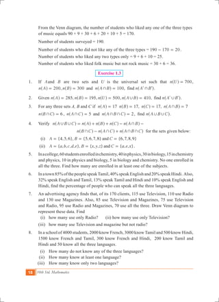 18 10th Std. Mathematics
	 From the Venn diagram, the number of students who liked any one of the three types 	
	 of music equals 90 + 9 + 30 + 6 + 20 + 10 + 5 = 170.
	 Number of students surveyed = 190.
	 Number of students who did not like any of the three types = 190 170 20- = .
	 Number of students who liked any two types only	= 9 + 6 + 10 = 25.
	 Number of students who liked folk music but not rock music = 30 + 6 = 36.
Exercise 1.3
	 1.	 If Aand B are two sets and U is the universal set such that 700n U =^ h ,
200, 300 100n A n B n A B n A Band , find+ += = = l l^ ^ ^ ^h h h h.
	 2.	 Given 285, 195, 500, 410,n A n B n U n A B n A Bfind, ,= = = = l l^ ^ ^ ^ ^h h h h h.
	 3. 	 For any three sets A, B and C if n A 17=^ h 	 17, 17, 7n B n C n A B+= = =^ ^ ^h h h
		 ( ) , 5 2n B C n A C n A B C6 and+ + + += = =^ ^h h , find n A B C, ,^ h.
	 4. 	Verify 	 n A B C n A n B n C n A B, , += + + - -^ ^ ^ ^ ^h h h h h
				 n B C n A C n A B C+ + + +- +^ ^ ^h h h for the sets given below:
	 (i) 	 {4,5,6}, {5,6,7,8} {6,7,8,9}A B Cand= = =
		 (ii) 	 { , , , , }, { , , } { , , }A a b c d e B x y z C a e xand= = = .
	 5.	 Inacollege,60studentsenrolledinchemistry,40inphysics,30inbiology,15inchemistry
and physics, 10 in physics and biology, 5 in biology and chemistry. No one enrolled in
all the three. Find how many are enrolled in at least one of the subjects.
	 6.	 Inatown85%ofthepeoplespeakTamil,40%speakEnglishand20%speakHindi. Also,
32% speak English and Tamil, 13% speak Tamil and Hindi and 10% speak English and
Hindi, find the percentage of people who can speak all the three languages.
	 7.	 An advertising agency finds that, of its 170 clients, 115 use Television, 110 use Radio
and 130 use Magazines. Also, 85 use Television and Magazines, 75 use Television
and Radio, 95 use Radio and Magazines, 70 use all the three. Draw Venn diagram to
represent these data. Find
		 (i) 	 how many use only Radio?	 (ii) how many use only Television?
		 (iii) 	 how many use Television and magazine but not radio?
	 8.	 In a school of 4000 students, 2000 know French, 3000 know Tamil and 500 know Hindi,
1500 know French and Tamil, 300 know French and Hindi, 200 know Tamil and
Hindi and 50 know all the three languages.
	 (i)	 How many do not know any of the three languages?
	(ii)	 How many know at least one language?
	(iii)	 How many know only two languages?
 