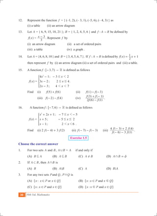 30 10th Std. Mathematics
12.	 Represent the function f = { (–1, 2), (– 3, 1), (–5, 6), (– 4, 3) } as
	 (i) a table	 (ii) an arrow diagram
13.	 Let A = { 6, 9, 15, 18, 21 }; B = { 1, 2, 4, 5, 6 } and :f A B" be defined by
	 f x^ h = x
3
3- . Represent f by	
	 (i) an arrow diagram	 (ii) a set of ordered pairs		
	 (iii) a table 		 (iv) a graph .
14.	 Let A = {4, 6, 8, 10 } and B = { 3, 4, 5, 6, 7 }. If :f A B" is defined by f x x
2
1 1= +^ h
then represent f by (i) an arrow diagram (ii) a set of ordered pairs and (iii) a table.
15. A function f : ,3 7- h6 " R is defined as follows
	 f x^ h =
;
;
;
x x
x x
x x
4 1 3 2
3 2 2 4
2 3 4 7
2
1
1 1
#
# #
- -
-
-
* .
	 Find		 (i) f f5 6+^ ^h h	 (ii)	 f f1 3- -^ ^h h
			 (iii) f f2 4- -^ ^h h	 	(iv)	
( ) ( )
( ) ( )
f f
f f
2 6 1
3 1
-
+ -
.
16.	 A function f : ,7 6- h6 " R is defined as follows
	 ( )f x =
;
;
; .
x x x
x x
x x
2 1 7 5
5 5 2
1 2 6
2
1
1 1
#
# #
+ + - -
+ -
-
*
	 Find		 (i) ( ) ( )f f2 4 3 2- + 	 (ii) ( ) ( )f f7 3- - - (iii)
( ) ( )
( ) ( )
f f
f f
6 3 1
4 3 2 4
- -
- +
.
Exercise 1.5
Choose the correct answer
1.	 For two sets A and B, A B, = A if and only if
	 (A) B A3 	 (B) A B3 	 (C) A B! 	 (D) A B+ z=
2.	 If A B1 , then A B+ is
	 (A) B 	 (B) A B	 (C) A	 (D) B A
3.	 For any two sets Pand Q, P Q+ is
	 (A) :x x P x Qor! !" ,	 (B) :x x P x Qand b!" ,
	 (C) :x x P x Qand! !" ,	 (D) :x x P x Qandb !" ,
 