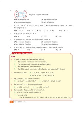 32 10th Std. Mathematics
4
2
16
25
2
4
5
C D
f
16.	
	 		 The given diagram represents
	 (A) an onto function	 (B) a constant function
	 (C) an one-one function	 (D) not a function
17.	 If A = { 5, 6, 7 }, B = { 1, 2, 3, 4, 5 }and :f A B" is defined by ( )f x x 2= - , then
the range of f is
	 (A) { 1, 4, 5 } 	 (B) { 1, 2, 3, 4, 5 }	 (C) { 2, 3, 4 } 	 (D) { 3, 4, 5 }
18.	 If ( )f x x 52
= + , then ( )f 4- =
	 (a) 26	 (b) 21	 (c) 20	 (d) –20
19.	 If the range of a function is a singleton set, then it is
	 (A) a constant function	 (B) an identity function	
	 (C) a bijective function	 (D) an one-one function
20.	 If :f A B" is a bijective function and if n(A) = 5 , then n(B) is equal to
	 (A) 10	 (B) 4	 (C) 5	 (D) 25
Sets
q	 A set is a collection of well defined objects.
	 	 Set union is commutative and associative.
	  	Set intersection is commutative and associative.
	  	Set difference is not commutative.
	  	Set difference is associative only when the sets are mutually disjoint.
q	 Distributive Laws 	  A B C A B A C, + , + ,=^ ^ ^h h h				
					  A B C A B A C+ , + , +=^ ^ ^h h h
q	 De Morgan’s Laws for set difference
	  A B C,^ h =  A B A C+^ ^h h 	  A B C+^ h =  A B A C,^ ^h h
q	 De Morgan’s Laws for complementation.
	  ' ' 'A B A B, +=^ h  ' ' 'A B A B+ ,=^ h
q 	 Formulae for the cardinality of union of sets
	  ( ) ( ) ( ) ( )n A B n A n B n A B, += + -
 n A B C, ,^ h 					
			 = n A n B n C n A B n B C n A C n A B C+ + + + ++ + - - - +^ ^ ^ ^ ^ ^ ^h h h h h h h.
 