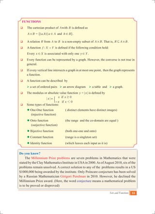 Sets and Functions 33
FUNCTIONS
q	 The cartesian product of Awith B is defined as
	 A B# = ,a b a A b Band; ! !^ h" ,.
q	 A relation R from A to B is a non-empty subset of A B# . That is, R A B#3 .
q	 A function :f X Y" is defined if the following condition hold:
	 Every x X! is associated with only one y Y! .
q	 Every function can be represented by a graph. However, the converse is not true in
general.
q	 If every vertical line intersects a graph in at most one point, then the graph represents
a function.
q	 A function can be described by
	  a set of ordered pairs  an arrow diagram  a table and  a graph.
q	 The modulus or absolute value function y = |x| is defined by
					 ifx x x
x x
0
0if 1
$
=
-
'
q	 Some types of functions:
	  One-One function	 	 ( distinct elements have distinct images)
	 (injective function)
	 Onto function 	 (the range and the co-domain are equal )
	 (surjective function)
	 Bijective function 	 (both one-one and onto)
	  Constant function		 (range is a singleton set)
	  Identity function		 (which leaves each input as it is)
Do you know?
The Millennium Prize problems are seven problems in Mathematics that were
stated by the Clay Mathematics Institute in USAin 2000.As ofAugust 2010, six of the
problems remain unsolved. A correct solution to any of the problems results in a US
$1000,000 being awarded by the institute. Only Poincare conjecture has been solved
by a Russian Mathematician Girigori Perelman in 2010. However, he declined the
Millinnium Prize award. (Here, the word conjecture means a mathematical problem
is to be proved or disproved)
 