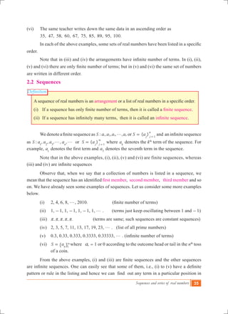 Sequences and series of real numbers 35
Definition
(vi)	 The same teacher writes down the same data in an ascending order as
35, 47, 58, 60, 67, 75, 85, 89, 95, 100.
	 In each of the above examples, some sets of real numbers have been listed in a specific  
order.
	 Note that in (iii) and (iv) the arrangements have infinite number of terms. In (i), (ii),
(v) and (vi) there are only finite number of terms; but in (v) and (vi) the same set of numbers
are written in different order.
2.2 Sequences
A sequence of real numbers is an arrangement or a list of real numbers in a specific order.
(i) 	 If a sequence has only finite number of terms, then it is called a finite sequence.
(ii) 	If a sequence has infinitely many terms,  then it is called an infinite sequence.
	 We denote a finite sequence as : , , , ,S a a a an1 2 3 g or { }S aj j
n
1
= =
and  an infinite sequence
as : , , , , , { }S a a a a S aorn j j1 2 3 1
g g =
3
=
where ak
denotes the kth
term of the sequence. For
example, a1
denotes the first term and a7
denotes the seventh term in the sequence.
	 Note that in the above examples, (i), (ii), (v) and (vi) are finite sequences, whereas
(iii) and (iv) are infinite sequences
	 Observe that, when we say that a collection of numbers is listed in a sequence, we
mean that the sequence has an identified first member, second member, third member and so
on. We have already seen some examples of sequences. Let us consider some more examples
below.
	 (i)	 2, 4, 6, 8, g, 2010.	 	   (finite number of terms)	
(ii)	 1, -1, 1, -1, 1, -1, 1, g . (terms just keep oscillating between 1 and -1)
(iii) , , , , .r r r r r 	          (terms are same; such sequences are constant sequences)
(iv)	 2, 3, 5, 7, 11, 13, 17, 19, 23, g . (list of all prime numbers)
(v)	 0.3, 0.33, 0.333, 0.3333, 0.33333, g . (infinite number of terms)	
	 (vi)	 S an 1
= 3
" , where an = 1 or 0 according to the outcome head or tail in the nth
toss
of a coin.
	 From the above examples, (i) and (iii) are finite sequences and the other sequences
are infinite sequences. One can easily see that some of them, i.e., (i) to (v) have a definite
pattern or rule in the listing and hence we can  find  out any term in a particular position in
 