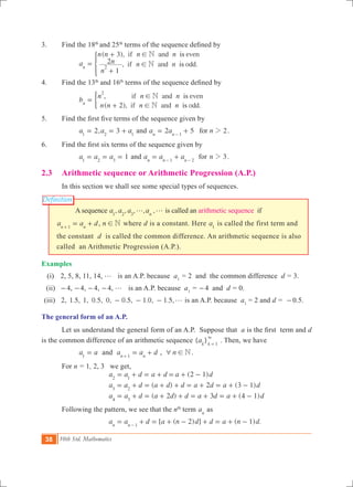 38 10th Std. Mathematics
Definition
3. 	 Find the 18th
and 25th
terms of the sequence defined by
		
( ),
, .
if and even
if and odda
n n n n
n
n n n
3
1
2
is
is
N
Nn 2
!
!=
+
+
*
4.	 Find the 13th
and 16th
terms of the sequence defined by
		 ,
( ), .
if and even
if and odd
b
n n n
n n n n2
is
is
N
Nn
2
!
!
=
+
)
5.    	 Find the first five terms of the sequence given by
		 2, 3a a a1 2 1
= = + and 2 5 2a a nforn n 1
2= +-
.
6.	 Find the first six terms of the sequence given by
		 1a a a1 2 3
= = = and a a an n n1 2
= +- -
for n 32 .
2.3 	 Arithmetic sequence or Arithmetic Progression (A.P.)
	 In this section we shall see some special types of sequences.
A sequence , , , , ,a a a an1 2 3
g g is called an arithmetic sequence if
a a dn n1
= ++
, n N! where d is a constant. Here a1
is called the first term and
the constant d is called the common difference. An arithmetic sequence is also
called an Arithmetic Progression (A.P.).
Examples
(i) 	 2, 5, 8, 11, 14, g is an A.P. because a1
= 2 and the common difference d = 3.
	 (ii)	 -4, -4, -4, -4, g is an A.P. because a1
= -4 and d = 0.
	(iii)	 2, 1.5, 1, 0.5, 0, 0.5, 1.0, 1.5,g- - - is an A.P. because a1
= 2 and d = -0.5.
The general form of an A.P.
	 Let us understand the general form of an A.P. Suppose that a is the first  term and d
is the common difference of an arithmetic sequence { }ak k 1
3
=
. Then, we have
		 a a1
= and a a dn n1
= ++
, n N6 ! .
	 For n = 1, 2, 3 we get,
( )
( ) ( )
( ) ( )
a a d a d a d
a a d a d d a d a d
a a d a d d a d a d
2 1
2 3 1
2 3 4 1
2 1
3 2
4 3
= + = + = + -
= + = + + = + = + -
= + = + + = + = + -
	 Following the pattern, we see that the nth
term an
as
	 [ ( 2) ] ( 1) .a a d a n d d a n dn n 1
= + = + - + = + --
 