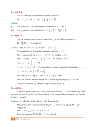 40 10th Std. Mathematics
Example 2.4
	 Find the first term and common difference of the A.P.
	 (i)	 5, 2, 1, 4,g- - . (ii) , , , , ,
2
1
6
5
6
7
2
3
6
17g
Solution
(i)	 First term ,a 5= and the common difference d = 2 5- = 3- .
(ii)	 a
2
1= and the common difference d =
6
5
2
1- =
6
5 3- =
3
1 .
Example 2.5
	 Find the smallest positive integer n such that tn
of the arithmetic sequence
	 20,19 ,18 ,
4
1
2
1 g is negative.?
Solution	 Here we have ,a 20= d = 19
4
1 20- =
4
3- .
	 We want to find the first positive integer n such that 0tn
1 .
	 This is same as solving ( )a n d1 01+ - for smallest n N! .
	 That is solving 20 0n 1
4
3 1+ - -^ `h j 	 for smallest n N! .
	 Now, n 1
4
3- -^ `h j 201-
( ( 1) 20n
4
3# 2- ( The inequality is reversed on multiplying both sides by 1- )
	 `	 n 1- 20 26
3
4
3
80
3
2#2 = = .
	 This implies 26 1n
3
22 + . That is, 2 .n 7
3
2 27 662 =
	 Thus, the smallest positive integer n N! satisfying the inequality is .n 28=
	 Hence, the 28th
term, t28
is the first negative term of the A.P.
Example 2.6
	 In a flower garden, there are 23 rose plants in the first row, 21 in the second row, 19 in
the third row and so on. There are 5 rose plants in the last row. How many rows are there in
the flower garden?
Solution	 Let n be the number of rows in the flower garden .
	 The number of rose plants in the 1st
, 2nd
, 3rd
, , nth
g rows are 23, 21, 19, g, 5 		
	 respectively.
	 Now, 2 2, , .fort t k nk k 1
g- =- =-
	 Thus, the sequence 23, 21, 19, g, 5 is in an A.P. 	
 