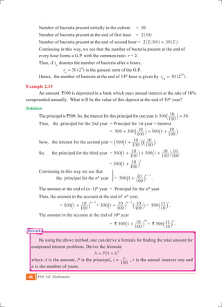 46 10th Std. Mathematics
Remarks
	 Number of bacteria present initially in the culture	 = 30
	 Number of bacteria present at the end of first hour  	  =   ( )2 30
	 Number of bacteria present at the end of second hour 	= (2(30)) ( )2 30 22
=
	 Continuing in this way, we see that the number of bacteria present at the end of 		
	 every hour forms a G.P. with the common ratio r = 2.
	 Thus, if tn
denotes the number of bacteria after n hours,
		 30 (2 )tn
n
= is the general term of the G.P.
	 Hence, the number of bacteria at the end of 14th
hour is given by 30 (2 )t14
14
= .
Example 2.13
	 An amount `500 is deposited in a bank which pays annual interest at the rate of 10%
compounded annually. What will be the value of this deposit at the end of 10th
year?
Solution
	 The principal is `500. So, the interest for this principal for one year is 500
100
10 50=` j .
	 Thus, the principal for the 2nd year = Principal for 1st year + Interest
			 = 500 500
100
10 500 1
100
10+ = +` `j j
	 Now, the interest for the second year = 500 1
100
10
100
10+`` `jj j.
	 So, the principal for the third year 	= 500 5001
100
10 1
100
10
100
10+ + +` `j j
			 = 500 1
100
10 2
+` j
	 Continuing in this way we see that
	 the principal for the nth
year	
3
= 500 1
100
10 n 1
+
-
` j .
	 The amount at the end of (n–1)th
year = Principal for the nth
year.
	 Thus, the amount in the account at the end of nth
year.
		 = 500 1
100
10 n 1
+
-
` j + 500 1
100
10
100
10n 1
+
-
` `j j = 500
10
11 n
` j .
	 The amount in the account at the end of 10th
year
			 = ` 500 1
100
10 10
+` j = ` 500
10
11 10
` j .
	 By using the above method, one can derive a formula for finding the total amount for
compound interest problems. Derive the formula:
						 (1 )A P i
n
= +
where A is the amount, P is the principal, i r
100
= , r is the annual interest rate and
n is the number of years. 	
 