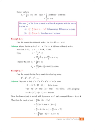 Sequences and series of real numbers 51
	 Hence, we have
		 Sn
	= [ ( ( ) )]n a a n d
2
1+ + - = n
2
(first term + last term)
							 = ( )n a l
2
+ .
The sum Sn
of the first n terms of an arithmetic sequence with first term a
is given by
(i) Sn
= [2 ( 1) ]n a n d
2
+ - if the common difference d is given.
(ii) Sn
= ( )n a l
2
+ , if the last term l is given.
Example 2.16
	 Find the sum of the arithmetic series 5 11 17 95g+ + + + .
Solution	 Given that the series 5 11 17 95g+ + + + is an arithmetic series.
	 Note that a = 5, d = 11 5 6- = , 	 l = 95.
	 Now, 	 n 	= 1
d
l a- +
				 = 1 .
6
95 5
6
90 1 16- + = + =
	 Hence, the sum	 Sn
	 = n l a
2
+6 @
			 S16
	 = ( ) .
2
16 95 5 8 100 800+ = =6 @
Example 2.17
	 Find the sum of the first 2n terms of the following series.
		 1 2 3 4 ...
2 2 2 2
- + - + .
Solution	 We want to find 1 2 3 4
2 2 2 2
g- + - + to n2 terms
		 = 1 4 9 16 25 g- + - + - to n2 terms
		 = 1 4 9 16 25 36 g- + - + - +^ ^ ^h h h to n terms. (after grouping)
		 = 3 7 11 g- + - + - +^ ^h h n terms
Now, the above series is in an  A.P. with first term 3a =- and common difference	 d 4=-
Therefore, the required sum = n a n d
2
2 1+ -^ h6 @
					 = n n
2
2 3 1 4- + - -^ ^ ^h h h6 @
					 = n n
2
6 4 4- - +6 @ = n n
2
4 2- -6 @
					 = n n
2
2 2 1- +^ h = n n2 1- +^ h.
 