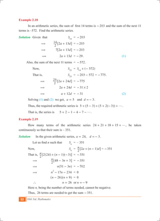 52 10th Std. Mathematics
Example 2.18
	 In an arithmetic series, the sum of  first 14 terms is 203- and the sum of the next 11
terms is –572. Find the arithmetic series.
Solution	 Given that	 S14
	 =	 203-
		 (	 a d
2
14 2 13+6 @	 = 203-
		 (	 a d7 2 13+6 @	 = 203-
		 (	 a d2 13+ 	 = 29- . 	 (1)
	 Also, the sum of the next 11 terms	 =	 572- .
		 Now,	 S25
	 =	 ( 572)S14
+ -
		 That is,	 S25
	 =	 203 572- - = 775- .
		 (	 a d
2
25 2 24+6 @	 =	 775-
		 (	 a d2 24+ 	 =	 31 2#-
		 (	 a d12+ 	 =	 31- 	 (2)
	 Solving (1) and (2) we get, 5a = 	 and d 3=- .
	 Thus, the required arithmetic series is 5 5 3 5 2 3 g+ - + + - +^ ^^h hh .
	 That is, the series is	 5 2 1 4 7 g+ - - - - .
Example 2.19
	 How many terms of the arithmetic series 24 21 18 15 g+ + + + , be taken
continuously so that their sum is – 351.
Solution	 	 In the given arithmetic series, ,a 24= d 3=- .
	 	 Let us find n such that	 Sn
	 =	 – 351
	 Now,	 Sn
	 =	 n a n d
2
2 1+ -^ h6 @ = 351-
	 That is,	 n n
2
2 24 1 3+ - -^ ^ ^h h h6 @	 =	 351-
		 (	 n n
2
48 3 3- +6 @	 =	 351-
		 (	 n n51 3-^ h	 =	 702-
		 (	 17 234n n
2
- - 	 =	 0
			 n n26 9- +^ ^h h	 = 	0
		 ` 	 26n = 	 or	 9n =-
	 Here n, being the number of terms needed, cannot be negative.
	 Thus, 26 terms are needed to get the sum 351- .
 