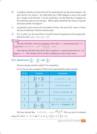 Sequences and series of real numbers 59
Remarks
10.	 A gardener wanted to reward a boy for his good deeds by giving some mangoes. He
gave the boy two choices. He could either have 1000 mangoes at once or he could
get 1 mango on the first day, 2 on the second day, 4 on the third day, 8 mangoes on
the fourth day and so on for ten days. Which option should the boy choose to get the
maximum number of mangoes?
11.	 A geometric series consists of even number of terms. The sum of all terms is 3 times
the sum of odd terms. Find the common ratio.
12.	 If ,S S Sand1 2 3
are  the sum of first n, 2n and 3n terms of a geometric series respectively,
then prove that S S S S S1 3 2 2 1
2
- = -^ ^h h .
	 The sum of the first n terms of a geometric series with a 1= and common ratio 1,x !
is given by	1 x x x
n2 1
g+ + + +
-
= , 1.
x
x x
1
1
n
-
- =Y
	 Note that the left hand side of the above equation is a special polynomial in x of
degree n 1- . This formula will be useful in finding the sum of some series.
2.5.3 Special series ,k k
k
n
k
n
1
2
1= =
/ / and k
k
n
3
1=
/
	 We have already used the symbol R for summation.
	 Let us list out some examples of finite series represented by sigma notation.
Sl. No. Notation Expansion
1. k
k
n
1=
/ or j
j
n
1=
/ 1 2 3 ng+ + + +
2. ( )n 1
n 2
6
-
=
/ 1 2 3 4 5+ + + +
3. ( )d 5
d 0
5
+
=
/ 5 6 7 8 9 10+ + + + +
4. k
k
n
2
1=
/ 1 2 3 n
2 2 3 2
g+ + + +
5. 33 1
k k1
10
1
10
=
= =
/ / 3 1 1 10 30.termsg+ + =6 @
	 We have derived that n
n n
1 2 3
2
1
g+ + + + =
+^ h
. This can also be obtained
using A.P. with a =1 , d = 1 and l = n as ( ) (1 )S n a l n n
2 2n
= + = + .
 