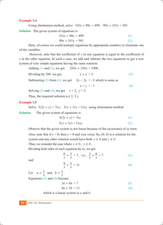 72 10th Std. Mathematics
Example 3.4
	 Using elimination method, solve x y101 99+ = 499, x y99 101+ = 501
Solution	 The given system of equations is
				 x y101 99+ = 499					 (1)
				 x y99 101+ = 501					 (2)
	 Here, of course we could multiply equations by appropriate numbers to eliminate one
of the variables.
	 However, note that the coefficient of x in one equation is equal to the coefficient of
y in the other equation. In such a case, we add and subtract the two equations to get a new
system of very simple equations having the same solution.
	 Adding (1) and (2), we get 	 x y200 200+ 	= 1000.
	 Dividing by 200 we get,		 x y+ 	 = 5				 (3)
	 Subtracting (2) from (1), we get x y2 2- 	 = –2 which is same as
						 x y- 	 = –1 				 (4)		
	 Solving (3) and (4), we get x = 2, y = 3.
	 Thus, the required solution is ( 2, 3 ).
Example 3.5
	 Solve x y3 2 +^ h = xy7 ; x y3 3+^ h = xy11 using elimination method
Solution	 	 The given system of equations is
				 x y3 2 +^ h = xy7 					 (1)
				 x y3 3+^ h = xy11 					 (2)
Observe that the given system is not linear because of the occurrence of xy term.
	 Also, note that if x = 0, then y = 0 and vice versa. So, (0, 0) is a solution for the 		
	 system 	and any other solution would have both x ! 0 and y 0! .
	 Thus, we consider the case where x 0! , y 0! .
	 Dividing both sides of each equation by xy, we get
			
y x
6 3+ 	= 7, i.e.,
x y
3 6+ = 7			 (3)
	 and
		 	
x y
9 3+ 	= 11					 (4)
	 Let 	 a
x
1= and b
y
1= .
	 Equations (3) and (4) become
			 a b3 6+ 	= 7 					 (5)
			 a b9 3+ 	= 11				 (6)
			 which is a linear system in a and b.
 