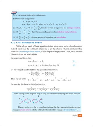 Algebra 75
Note
Now, we summarise the above discussion.
For the system of equations
			 0a x b y c1 1 1+ + = 									
			 0a x b y c2 2 2+ + = , where , .a b a b0 01
2
1
2
2
2
2
2
! !+ +
	(i)	 If 0a b b a1 2 1 2 !- or
a
a
b
b
2
1
2
1
! , then the system of equations has a unique solution.
	(ii)	 If
a
a
b
b
c
c
2
1
2
1
2
1
= = , then the system of equations has infinitely many solutions.
	(iii)	If
a
a
b
b
c
c
2
1
2
1
2
1
!= , then the system of equations has no solution.
3.2.2	 Cross multiplication method
	 While solving a pair of linear equations in two unknowns x and y using elimination
method, we utilised the coefficients effectively to get the solution. There is another method
called the cross multiplication method, which simplifies the procedure. Now, let us describe
this method and see how it works.
Let us consider the system
				 0a x b y c1 1 1+ + = 						 (1)
				 0a x b y c2 2 2+ + = with 0a b b a1 2 1 2 !- 			 (2)
We have already established that the system has the solution
		 x 	=
a b a b
b c b c
1 2 2 1
1 2 2 1
-
-
, y =
a b a b
c a c a
1 2 2 1
1 2 2 1
-
-
Thus, we can write
b c b c
x
1 2 2 1-
=
a b a b
1
1 2 2 1-
,
c a c a
y
1 2 2 1-
=
a b a b
1
1 2 2 1-
	
Let us write the above in the following form
			
b c b c
x
1 2 2 1-
=
c a c a
y
1 2 2 1-
=
a b a b
1
1 2 2 1-
.	
The following arrow diagram may be very useful in remembering the above relation.
x y 1
	 The arrows between the two numbers indicate that they are multiplied, the second
product (upward arrow) is to be subtracted from the first product (downward arrow).
b1
b2
c1
c2
a1
a2
b1
b2
 