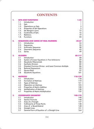 (ix)
CONTENTS
1. 	 SETS AND FUNCTIONS 	 1-33
	 1.1 	 Introduction 	 1
	 1.2. 	 Sets	 1
	 1.3. 	 Operations on Sets	 3
	 1.4. 	 Properties of Set Operations 	 5
	 1.5. 	 De Morgan’s Laws 	 12
	 1.6. 	 Cardinality of Sets 	 16
	 1.7. 	 Relations 	 19
	 1.8. 	 Functions 	 20
2. 	 SEQUENCES AND SERIES OF REAL NUMBERS 	 34-67
	 2.1. 	 Introduction 	 34
	 2.2. 	 Sequences 	 35
	 2.3. 	 Arithmetic Sequence 	 38
	 2.4. 	 Geometric Sequence 	 43
	 2.5. 	 Series 	 49
	
3. 	 ALGEBRA	 68-117
	 3.1 	 Introduction 	 68
	 3.2 	 System of Linear Equations in Two Unknowns 	 69
	 3.3 	 Quadratic Polynomials 	 80
	 3.4 	 Synthetic Division 	 82
	 3.5 	 Greatest Common Divisor and Least Common Multiple	 86
	 3.6 	 Rational Expressions	 93
	 3.7 	 Square Root 	 97
	 3.8 	 Quadratic Equations 	 101
4. 	 MATRICES 	 118-139
	 4.1 	 Introduction	 118
	 4.2 	 Formation of Matrices	 119
	 4.3 	 Types of Matrices 	 121
	 4.4 	 Operation on Matrices 	 125
	 4.5 	 Properties of Matrix Addition 	 128
	 4.6 	 Multiplication of Matrices 	 130
	 4.7 	 Properties of Matrix Multiplication	 132
5. 	 COORDINATE GEOMETRY 	 140-170
	 5.1 	 Introduction 	 140
	 5.2 	 Section Formula 	 140
	 5.3 	 Area of a Triangle 	 147
	 5.4 	 Collinearity of Three Points 	 148
	 5.5 	 Area of a Quadrilateral 	 148
	 5.6 	 Straight Lines 	 151
	 5.7 	 General form of Equation of a Straight Line 	 164
 
