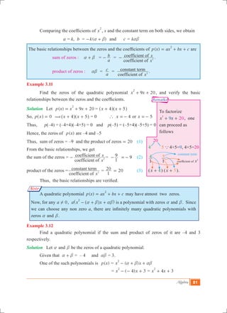 Algebra 81
To factorize
209x x
2
+ + , one
can proceed as
follows
20
4	 5 a 4+5=9, 4×5=20
4
1
5
1
( 4x + ) ( 5x + ).
coefficient of x2
constant term
Remarks
Note
	 Comparing the coefficients of x
2
, x and the constant term on both sides, we obtain
			 a = k, b	 = ( )k a b- + 	 and	 c = kab
The basic relationships between the zeros and the coefficients of ( )p x ax bx c
2
= + + are
		 sum of zeros : a b+ =
a
b- =
coefficient of
coefficient of
x
x
2- .
		 product of zeros : ab =
a
c =
coefficient of
constant term
x2 .
Example 3.11
	 Find the zeros of the quadratic polynomial 9 20x x
2
+ + , and verify the basic
relationships between the zeros and the coefficients.
Solution	 Let 	 ( ) 9 20p x x x
2
= + + 	= x x4 5+ +^ ^h h
So, p x 0=^ h (	 x x4 5+ +^ ^h h = 0 	 ` x 4=- or x 5=-
Thus, p(–4)	= (–4+4)(–4+5) = 0 and p(–5) = (–5+4)(–5+5) = 0
Hence, the zeros of ( )p x 	are –4 and –5
Thus, 	sum of zeros = –9 and the product of zeros 20= 	 (1)
From the basic relationships, we get
the sum of the zeros 	=
coefficient of
coefficient of
x
x
2- =
1
9- 9=- 	 (2)	
product of the zeros	=
coefficient of
constant term
x2 =
1
20 20= 	 (3)
	 Thus, the basic relationships are verified.
	 A quadratic polynomial ( )p x ax bx c
2
= + + may have atmost two zeros.
Now, for any a 0! , a x x
2
a b ab- + +^^ h h is a polynomial with zeros a and b. Since
we can choose any non zero a, there are infinitely many quadratic polynomials with
zeros a and b.
Example 3.12
	 Find a quadratic polynomial if the sum and product of zeros of it are –4 and 3
respectively.
Solution	 Let a and b be the zeros of a quadratic polynomial.
	 Given that a b+ = – 4 and ab = 3.
	 One of the such polynomials is ( )p x = ( )x x
2
a b ab- + +
				 = ( 4) 3x x
2
- - + = 4 3x x
2
+ +
 