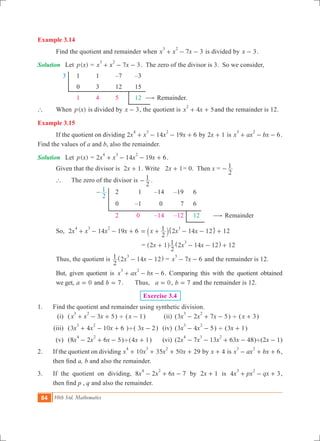 84 10th Std. Mathematics
Example 3.14
	 Find the quotient and remainder when 7 3x x x
3 2
+ - - is divided by x 3- .
Solution	 Let ( )p x = 7 3x x x
3 2
+ - - . The zero of the divisor is 3. So we consider,
	 3		 1	 1	 –7	 –3
			 0	 3	 12	 15
			 1	 4	 5	 12 $ Remainder.
`	 When ( )p x is divided by x 3- , the quotient is 4 5x x
2
+ + and the remainder is 12.
Example 3.15
	 If the quotient on dividing 2 14 19 6x x x x
4 3 2
+ - - + by x2 1+ is 6x ax bx
3 2
+ - - .
Find the values of a and b, also the remainder.
Solution	 Let ( )p x = 2 14 19 6x x x x
4 3 2
+ - - + .
	 Given that the divisor is x2 1+ . Write x2 1+ = 0. Then x =
2
1-
	 `	 The zero of the divisor is
2
1- .
				
2
1- 	 2	 1	 –14	 –19	 6
					 0	 –1	 0	 7	 6
					 2	 0	 –14	 –12	 12	 $ Remainder
	 So, 2 14 19 6x x x x
4 3 2
+ - - +
2
1 12x x x2 14 12
3
= + - - +` j" ,
			 			 = 12x x x2 1
2
1 2 14 12
3
+ - - +^ ^h h
	 Thus, the quotient is x x
2
1 2 14 12
3
- -^ h = 7 6x x
3
- - and the remainder is 12.
	 But, given quotient is 6x ax bx
3 2
+ - - . Comparing this with the quotient obtained
	 we get, a 0= and b 7= . 	 Thus, a 0= , b 7= and the remainder is 12.
Exercise 3.4
1.	 Find the quotient and remainder using synthetic division.
	 (i)	 ( 3 5x x x
3 2
+ - + ) ' (x 1- ) 	 (ii)	 (3 2 7 5x x x
3 2
- + - ) ' (x 3+ )	
	(iii)	 (3 4 10 6x x x
3 2
+ - + )'( x3 2- )	 (iv)	 (3 4 5x x
3 2
- - ) ' ( 1x3 + )
	 (v)	 (8 2 6 5x x x
4 2
- + - )'( 1x4 + ) 	 (vi)	 (2 7 13 63 48x x x x
4 3 2
- - + - )'( 1x2 - )
2.	 If the quotient on dividing 10 35 50 29x x x x
4 3 2
+ + + + by x 4+ is 6x ax bx
3 2
- + + ,
then find a, b and also the remainder.
3.	 If the quotient on dividing, 8 2 6 7x x x
4 2
- + - by x2 1+ is 4 3x px qx
3 2
+ - + ,
then find p , q and also the remainder.
 