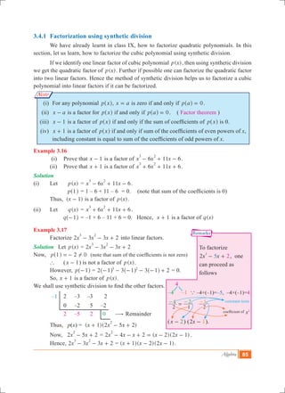 Algebra 85
Note
3.4.1 	Factorization using synthetic division
	 We have already learnt in class IX, how to factorize quadratic polynomials. In this
section, let us learn, how to factorize the cubic polynomial using synthetic division.
	 If we identify one linear factor of cubic polynomial ( )p x , then using synthetic division
we get the quadratic factor of ( )p x . Further if possible one can factorize the quadratic factor
into two linear factors. Hence the method of synthetic division helps us to factorize a cubic
polynomial into linear factors if it can be factorized.
	 (i)	 For any polynomial p x^ h, x a= is zero if and only if p a 0=^ h .
	 (ii)	 x a- is a factor for p x^ h if and only if p a 0=^ h . ( Factor theorem )
	(iii)	 x 1- is a factor of p x^ h if and only if the sum of coefficients of p x^ h is 0.
	(iv)	 x 1+ is a factor of p x^ h if and only if sum of the coefficients of even powers of x,
including constant is equal to sum of the coefficients of odd powers of x.
Example 3.16
	 (i)	 Prove that x 1- is a factor of 6 11 6x x x
3 2
- + - .
	 (ii)	 Prove that x 1+ is a factor of 6 11 6x x x
3 2
+ + + .
Solution
(i)	 Let	 ( )p x 	= 6 11 6x x x
3 2
- + - .
		 p 1^ h	= 1 – 6 + 11 – 6	 = 0.	 (note that sum of the coefficients is 0)
		Thus, ( )x 1- is a factor of ( )p x .
(ii)	 Let 	 ( )q x 	= 6 11 6x x x
3 2
+ + + .
		 q 1-^ h	= –1 + 6 – 11 + 6 = 0. Hence, x 1+ is a factor of ( )q x
Example 3.17
	 Factorize 2 3 3 2x x x
3 2
- - + into linear factors.
Solution	 Let ( )p x = 2 3 3 2x x x
3 2
- - +
Now, 	 p 1 2 0!=-^ h (note that sum of the coefficients is not zero)
	 `	 (x 1- ) is not a factor of ( )p x .
	 However, p 1-^ h = 2 3 3 21 1 13 2
- - - - - +^ ^ ^h h h = 0.
	 So, x 1+ is a factor of ( )p x .
We shall use synthetic division to find the other factors.
–1	 2	 –3	 –3	 2
		 0	 –2	 5 –2
	 	2	 –5	 2	 0 $ Remainder
	 Thus, p(x) 	= ( 1)(2 5 2)x x x
2
+ - +
	 Now, 2 5 2x x
2
- + = 2 4 2 ( 2)(2 1)x x x x x
2
- - + = - - .
	 Hence, 	2 3 3 2x x x
3 2
- - + = ( )( )( )x x x1 2 2 1+ - - .
coefficient of x2
constant term
To factorize
2x x2 5
2
- + , one
can proceed as
follows
4
–4 –1 a –4+(–1)=–5, –4×(–1)=4
2 1
4 2=- -
2
1-
(x 2- ) ( x2 1- ).
Remarks
 