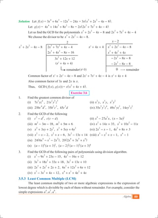 Algebra 89
x – 2
4 4x x2
+ + 	 2 4 8x x x
3 2
+ - -
		 4 4x x x
3 2
+ +
		 2 8 8x x
2
- - -
		 2 8 8x x
2
- - -
0
Solution	 Let f x^ h = 3 6 12 24x x x x
4 3 2
+ - - = 3x x x x2 4 8
3 2
+ - -^ h.
Let g x^ h = 	4 14 8 8x x x x
4 3 2
+ + - = 2x x x x2 7 4 4
3 2
+ + -^ h
	 Let us find the GCD for the polynomials 2 4 8x x x
3 2
+ - - and 2 7 4 4x x x
3 2
+ + -
	 We choose the divisor to be 2 4 8x x x
3 2
+ - - .
					 2
2 4 8x x x
3 2
+ - - 	 2 7 4 4x x x
3 2
+ + -
			 2 4 8 16x x x
3 2
+ - -
			 3 12 12x x
2
+ +
			 ( 4 4)x x2
+ +
				 remainder( 0)! 			 $ remainder
	 Common factor of x x x2 4 83 2
+ - - and 2 7 4 4x x x3 2
+ + - is 4 4x x2
+ +
	 Also common factor of x3 and x2 is x.
	 Thus,    GCD ( f x^ h, g x^ h) = x x x4 4
2
+ +^ h.
Exercise 3.6
1.	 Find the greatest common divisor of
	 (i) 	 7x yz
2 4
,  21x y z
2 5 3
	 (ii) x y
2
,  x y
3
,  x y
2 2
	 (iii) 	25bc d
4 3
,  35b c
2 5
,  45c d
3
	 (iv) 35x y z
5 3 4
,  49x yz
2 3
,  14xy z
2 2
2.	 Find the GCD of the following
	 (i) 	 c d
2 2
- ,  c c d-^ h	 (ii) 27x a x
4 3
- ,   x a3 2
-^ h 	
	 (iii) 	 3 18m m
2
- - ,   5 6m m
2
+ + 	 (iv) 14 33x x
2
+ + ,   10 11x x x
3 2
+ -
	 (v) 	 3 2x xy y
2 2
+ + ,   5 6x xy y
2 2
+ + 	 (vi) 2 1x x
2
- - ,  4 8 3x x
2
+ +
	 (vii) 	 2x x
2
- - ,   6x x
2
+ - ,  3 13 14x x
2
- +   	(viii) 1x x x
3 2
- + - ,   1x
4
-
	 (ix) 	 24 x x x6 2
4 3 2
- -^ h,  20 x x x2 3
6 5 4
+ +^ h
	 (x) 	 a a1 35 2
- +^ ^h h ,   a a a2 1 32 3 4
- - +^ ^ ^h h h
3.	 Find the GCD of the following pairs of polynomials using division algorithm.
	 (i)     9 23 15x x x
3 2
- + - ,  4 16 12x x
2
- +
	 (ii)   3 18 33 18x x x
3 2
+ + + ,  3 13 10x x
2
+ +
	 (iii)  2 2 2 2x x x
3 2
+ + + ,  6 12 6 12x x x
3 2
+ + +
	 (iv)   3 4 12x x x
3 2
- + - ,   4 4x x x x
4 3 2
+ + +
3.5.3 	Least Common Multiple (LCM)
	 The least common multiple of two or more algebraic expressions is the expression of
lowest degree which is divisible by each of them without remainder. For example, consider the
simple expressions , ,a a a
4 3 6
.
 