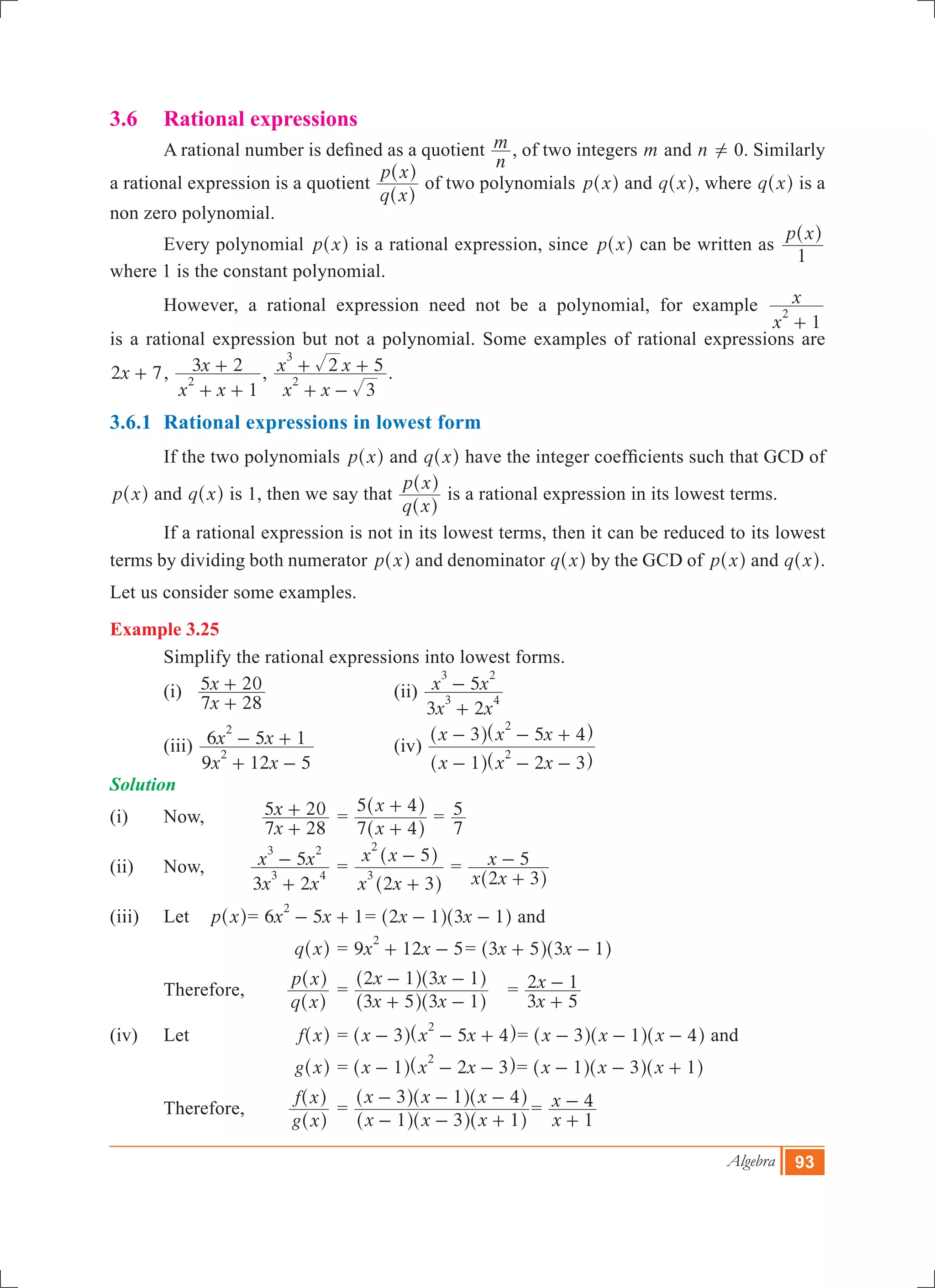 Algebra 93
3.6 	 Rational expressions
	 A rational number is defined as a quotient
n
m , of two integers m and n ! 0. Similarly
a rational expression is a quotient
q x
p x
^
^
h
h
of two polynomials p x^ h and q x^ h, where q x^ h is a
non zero polynomial.
	 Every polynomial p x^ h is a rational expression, since p x^ h can be written as
p x
1
^ h
where 1 is the constant polynomial.
	 However, a rational expression need not be a polynomial, for example
x
x
1
2
+
is a rational expression but not a polynomial. Some examples of rational expressions are
x2 7+ ,
x x
x
1
3 2
2
+ +
+ ,
x x
x x
3
2 5
2
3
+ -
+ + .
3.6.1	 Rational expressions in lowest form
	 If the two polynomials p x^ h and q x^ h have the integer coefficients such that GCD of
p x^ h and q x^ h is 1, then we say that
q x
p x
^
^
h
h
is a rational expression in its lowest terms.
	 If a rational expression is not in its lowest terms, then it can be reduced to its lowest
terms by dividing both numerator p x^ h and denominator q x^ h by the GCD of p x^ h and q x^ h.
Let us consider some examples.
Example 3.25
	 Simplify the rational expressions into lowest forms.
	 (i)
x
x
7 28
5 20
+
+ 			 (ii)
x x
x x
3 2
5
3 4
3 2
+
-
	 (iii)
x x
x x
9 12 5
6 5 1
2
2
+ -
- + 		 (iv)
x x x
x x x
1 2 3
3 5 4
2
2
- - -
- - +
^ ^
^ ^
h h
h h
Solution
(i)	 Now,		
x
x
7 28
5 20
+
+ 	=
x
x
7 4
5 4
+
+
^
^
h
h
=
7
5
(ii)	 Now, 	
x x
x x
3 2
5
3 4
3 2
+
- 	=
x x
x x
2 3
5
3
2
+
-
^
^
h
h
	=
x x
x
2 3
5
+
-
^ h
(iii)	 Let 	 p x^ h	= 6 5 1x x
2
- + = x x2 1 3 1- -^ ^h h and
		 	 q x^ h	= 9 12 5x x
2
+ - = x x3 5 3 1+ -^ ^h h
	 Therefore,	
q x
p x
^
^
h
h
	=
x x
x x
3 5 3 1
2 1 3 1
+ -
- -
^ ^
^ ^
h h
h h
	 =
x
x
3 5
2 1
+
-
(iv)	 Let 	 f x^ h	= x x x3 5 4
2
- - +^ ^h h= x x x3 1 4- - -^ ^ ^h h h and
	 		 g x^ h	= x x x1 2 3
2
- - -^ ^h h= x x x1 3 1- - +^ ^ ^h h h
	 Therefore, 	
g x
f x
^
^
h
h
	=
x x x
x x x
1 3 1
3 1 4
- - +
- - -
^ ^ ^
^ ^ ^
h h h
h h h
=
x
x
1
4
+
-
 
