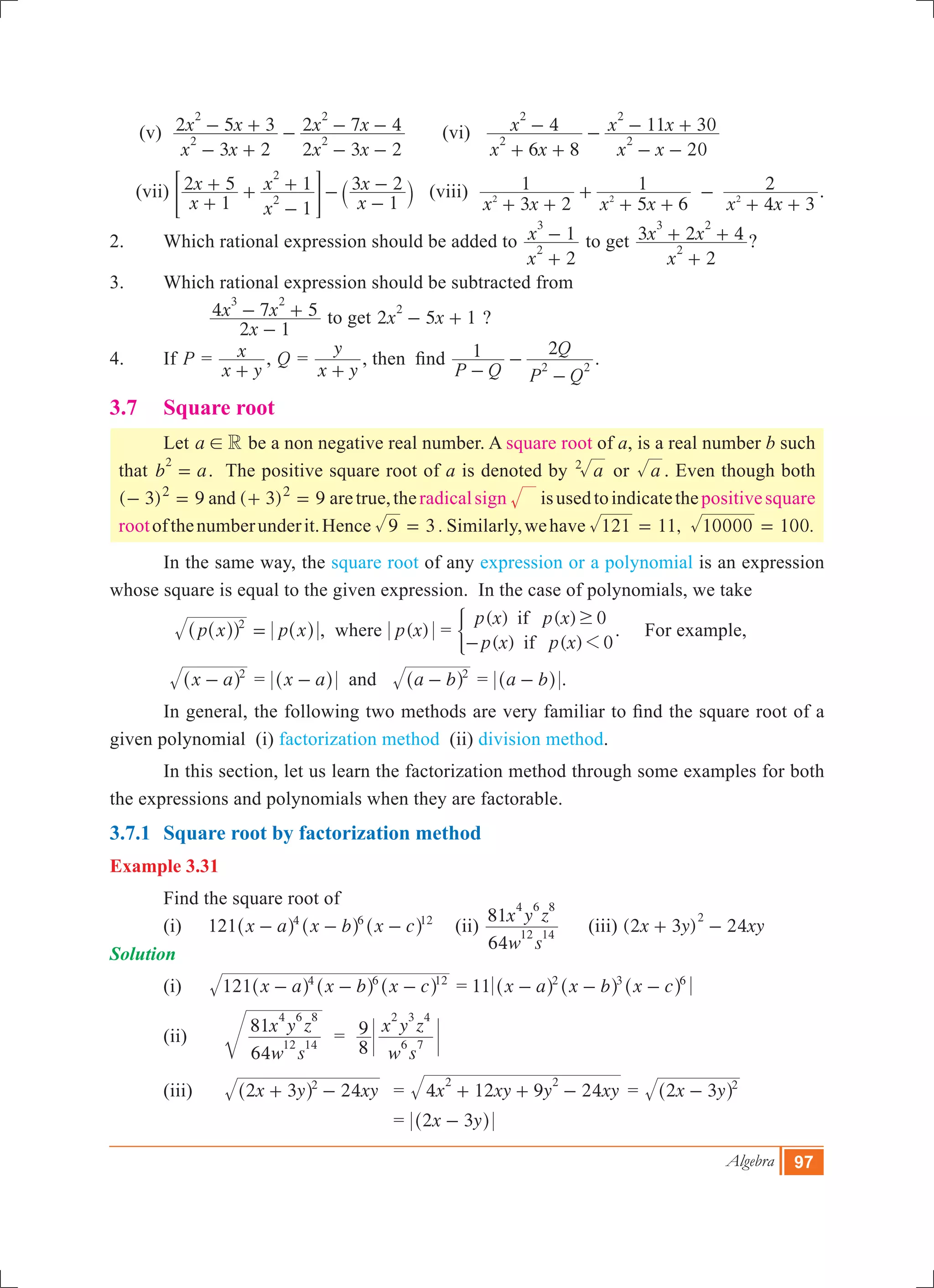 Algebra 97
(v)
x x
x x
x x
x x
3 2
2 5 3
2 3 2
2 7 4
2
2
2
2
- +
- + -
- -
- - 	 (vi)
x x
x
x x
x x
6 8
4
20
11 30
2
2
2
2
+ +
- -
- -
- +
(vii)
x
x
x
x
x
x
1
2 5
1
1
1
3 2
2
2
+
+ +
-
+ -
-
-
` j= G (viii)
x x x x x x3 2
1
5 6
1
4 3
2
2 2 2
+ +
+
+ +
-
+ +
.
2.	 Which rational expression should be added to
x
x
2
1
2
3
+
- to get
x
x x
2
3 2 4
2
3 2
+
+ + ?
3.	 Which rational expression should be subtracted from
	 	
x
x x
2 1
4 7 5
3 2
-
- + to get x x2 5 1
2
- + ?
4.	 If P =
x y
x
+
, Q =
x y
y
+
, then find
P Q P Q
Q1 2
2 2-
-
-
.
3.7 	 Square root
	 Let a R! be a non negative real number. A square root of a, is a real number b such
that b a
2
= . The positive square root of a is denoted by a2
or a . Even though both
( 3) 9 ( )3 9and2 2
- = + = aretrue,theradicalsign isusedtoindicatethepositivesquare
rootofthenumberunderit.Hence 3 .9 = Similarly,wehave 11, 100.121 10000= =
	 In the same way, the square root of any expression or a polynomial is an expression
whose square is equal to the given expression. In the case of polynomials, we take 		
	 p x p x2
=^^ ^hh h , where ( )p x =
( ) ( ) 0
( ) ( ) 0
p x p x
p x p x
if
if 1
$
-
) . For example,
	 x a 2
-^ h = x a-^ h and a b 2
-^ h = a b-^ h .
	 In general, the following two methods are very familiar to find the square root of a
given polynomial (i) factorization method (ii) division method.
	 In this section, let us learn the factorization method through some examples for both
the expressions and polynomials when they are factorable.
3.7.1	 Square root by factorization method
Example 3.31
	 Find the square root of
(i)	 121 x a x b x c4 6 12
- - -^ ^ ^h h h 	 (ii)
w s
x y z
64
81
12 14
4 6 8
	 (iii) (2 3 ) 24x y xy
2
+ - 	
Solution
(i)	 x a x b x c121 4 6 12
- - -^ ^ ^h h h = 11 x a x b x c2 3 6
- - -^ ^ ^h h h
(ii)		
w s
x y z
64
81
12 14
4 6 8
=
w s
x y z
8
9
6 7
2 3 4
(iii)		 x y xy2 3 242
+ -^ h 	 = x xy y xy4 12 9 24
2 2
+ + - = x y2 3 2
-^ h
					 = 2 3x y-^ h
 