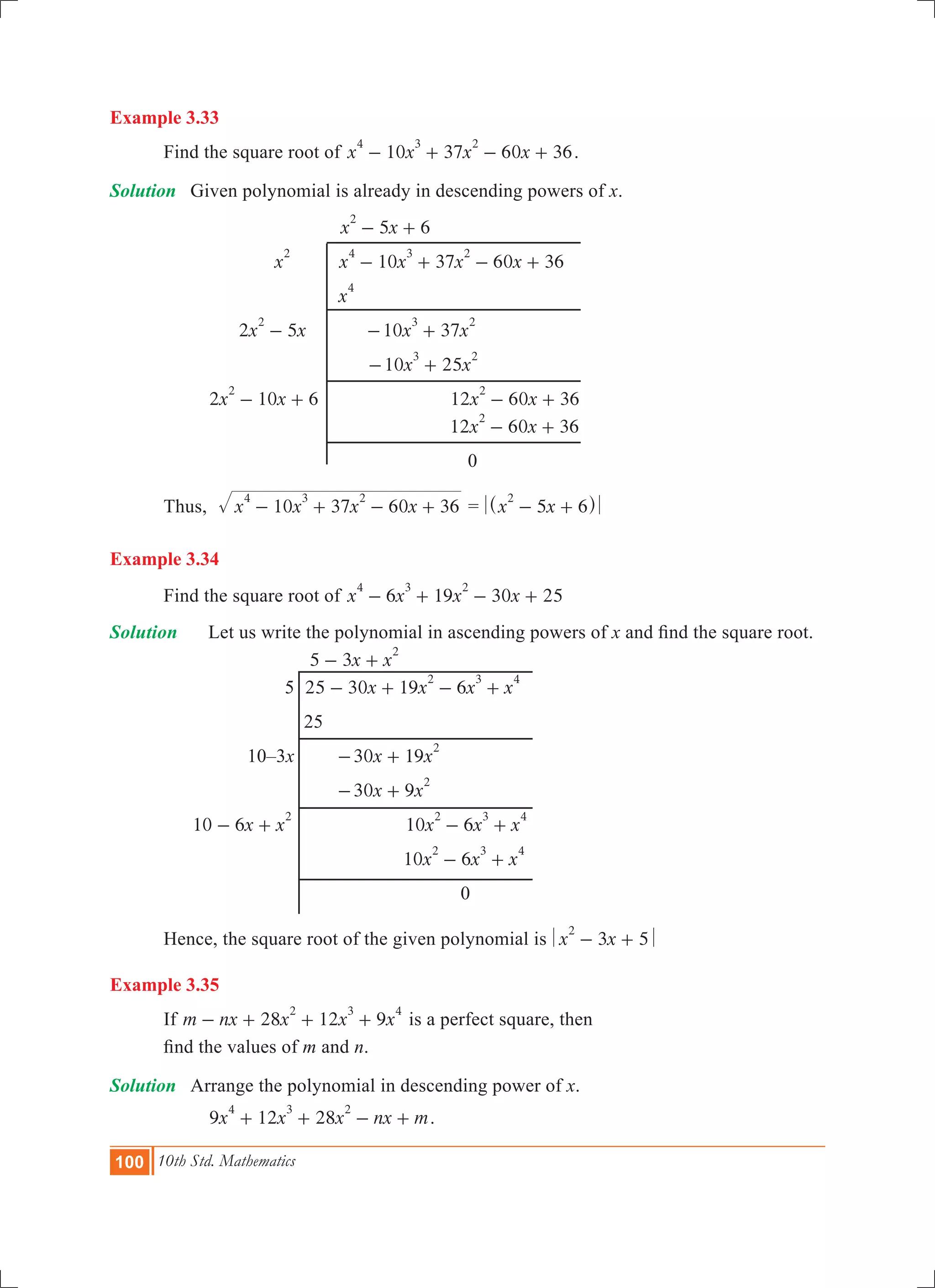 100 10th Std. Mathematics
Example 3.33
	 Find the square root of 10 37 60 36x x x x
4 3 2
- + - + .
Solution	 Given polynomial is already in descending powers of x.
			 5 6x x
2
- +
		 x
2
	 10 37 60 36x x x x
4 3 2
- + - + 	
			 x
4
		 2 5x x
2
- 	 10 37x x
3 2
- +
				 10 25x x
3 2
- +
		 2 10 6x x
2
- + 			 12 60 36x x
2
- +
					 12 60 36x x
2
- + 			
						 0
	 Thus, 	 x x x x10 37 60 36
4 3 2
- + - + = x x5 6
2
- +^ h
Example 3.34
	 Find the square root of x x x x6 19 30 25
4 3 2
- + - +
Solution 	 Let us write the polynomial in ascending powers of x and find the square root.
				 x x5 3
2
- +
			 5	 x x x x25 30 19 6
2 3 4
- + - +
				 25
			 10–3x		 x x30 19
2
- +
					 30 9x x
2
- +
	 x x10 6
2
- + 			 x x x10 6
2 3 4
- +
						 x x x10 6
2 3 4
- +
							 0
	 Hence, the square root of the given polynomial is x x3 5
2
- +
Example 3.35
	 If 28 12 9m nx x x x
2 3 4
- + + + is a perfect square, then
	 find the values of m and n.
Solution	 Arrange the polynomial in descending power of x.
		 9 12 28x x x nx m
4 3 2
+ + - + .
 