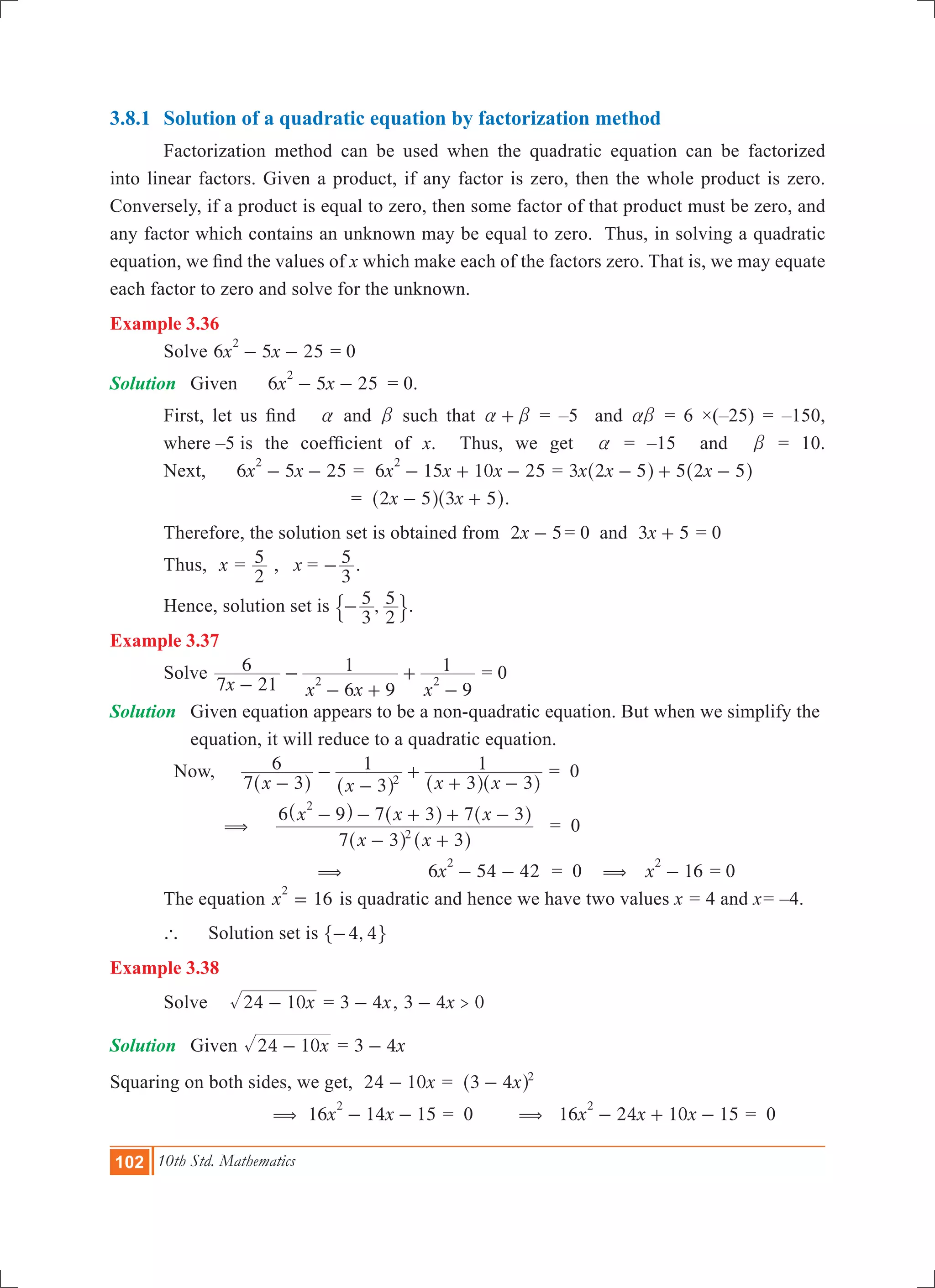 102 10th Std. Mathematics
3.8.1	 Solution of a quadratic equation by factorization method
	 Factorization method can be used when the quadratic equation can be factorized
into linear factors. Given a product, if any factor is zero, then the whole product is zero.
Conversely, if a product is equal to zero, then some factor of that product must be zero, and
any factor which contains an unknown may be equal to zero. Thus, in solving a quadratic
equation, we find the values of x which make each of the factors zero. That is, we may equate
each factor to zero and solve for the unknown.
Example 3.36
	 Solve 6 5 25x x
2
- - = 0
Solution	 Given	 6 5 25x x
2
- - 	 = 0.
	 First, let us find a and b such that a b+ = –5 and ab = 6 ×(–25) = –150,
	 where –5 	is the coefficient of x. Thus, we get a = –15 and b = 10.
	 Next, 	6 5 25x x
2
- - = 6 15 10 25x x x
2
- + - = x x x3 2 5 5 2 5- + -^ ^h h
				 = x x2 5 3 5- +^ ^h h.
	 Therefore, the solution set is obtained from x2 5- 	= 0 and x3 5+ = 0
	 Thus, x =
2
5 , x =
3
5- .
	 Hence, solution set is ,
3
5
2
5-$ ..
Example 3.37
	 Solve
x x x x7 21
6
6 9
1
9
1
2 2-
-
- +
+
-
= 0
Solution	 Given equation appears to be a non-quadratic equation. But when we simplify the 	
	 equation, it will reduce to a quadratic equation.
Now, 	
x x x x7 3
6
3
1
3 3
1
2-
-
-
+
+ -^ ^ ^ ^h h h h
	= 0
( 	
x x
x x x
7 3 3
6 9 7 3 7 3
2
2
- +
- - + + -
^ ^
^ ^ ^
h h
h h h
	= 0
( 	6 54 42x
2
- - 	 = 0 ( 16x
2
- = 0
	 The equation 16x
2
= is quadratic and hence we have two values x = 4 and x= –4.
	 ` 	 Solution set is ,4 4-" ,
Example 3.38
	 Solve		 x24 10- = x3 4- , x3 4 0>-
Solution	 Given x24 10- = x3 4-
Squaring on both sides, we get, x24 10- = x3 4 2
-^ h
	 ( 	16 14 15x x
2
- - = 0 ( 16 24 10 15x x x
2
- + - = 0
 