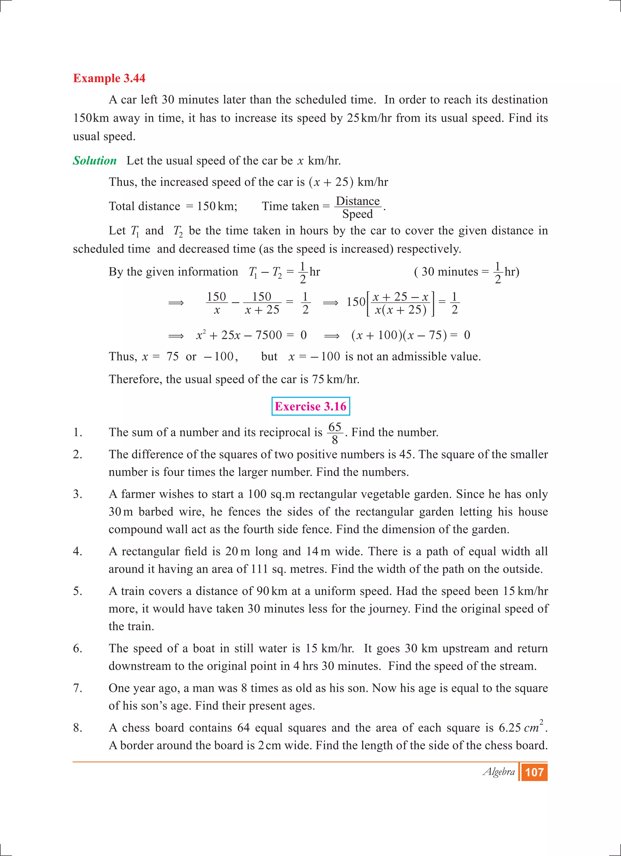 Algebra 107
Example 3.44
	 A car left 30 minutes later than the scheduled time. In order to reach its destination
150km away in time, it has to increase its speed by 25km/hr from its usual speed. Find its
usual speed.
Solution	 Let the usual speed of the car be x km/hr.
Thus, the increased speed of the car is x 25+^ h km/hr
	 Total distance	 = 150km; 	 Time taken =
Speed
Distance .
	 Let T1 and T2 be the time taken in hours by the car to cover the given distance in
scheduled time and decreased time (as the speed is increased) respectively.
	 By the given information 	T T1 2- =
2
1 hr 		 ( 30 minutes =
2
1 hr)
	 ( 	
x x
150
25
150-
+
=
2
1 (
x x
x x150
25
25
+
+ -
^ h
; E =
2
1
	 ( 	x x25 75002
+ - = 0 ( x x100 75+ -^ ^h h	= 0
	 Thus, x = 75 or 100- , but x = 100- is not an admissible value.
	 Therefore, the usual speed of the car is 75 km/hr.
Exercise 3.16
1.	 The sum of a number and its reciprocal is
8
65 . Find the number.
2.	 The difference of the squares of two positive numbers is 45. The square of the smaller
number is four times the larger number. Find the numbers.
3.	 A farmer wishes to start a 100 sq.m rectangular vegetable garden. Since he has only
30 m barbed wire, he fences the sides of the rectangular garden letting his house
compound wall act as the fourth side fence. Find the dimension of the garden.
4.	 A rectangular field is 20 m long and 14 m wide. There is a path of equal width all
around it having an area of 111 sq. metres. Find the width of the path on the outside.
5.	 A train covers a distance of 90 km at a uniform speed. Had the speed been 15 km/hr
more, it would have taken 30 minutes less for the journey. Find the original speed of
the train.
6.	 The speed of a boat in still water is 15 km/hr. It goes 30 km upstream and return
downstream to the original point in 4 hrs 30 minutes. Find the speed of the stream.
7.	 One year ago, a man was 8 times as old as his son. Now his age is equal to the square
of his son’s age. Find their present ages.
8.	 A chess board contains 64 equal squares and the area of each square is 6.25 cm
2
.
A border around the board is 2cm wide. Find the length of the side of the chess board.
 