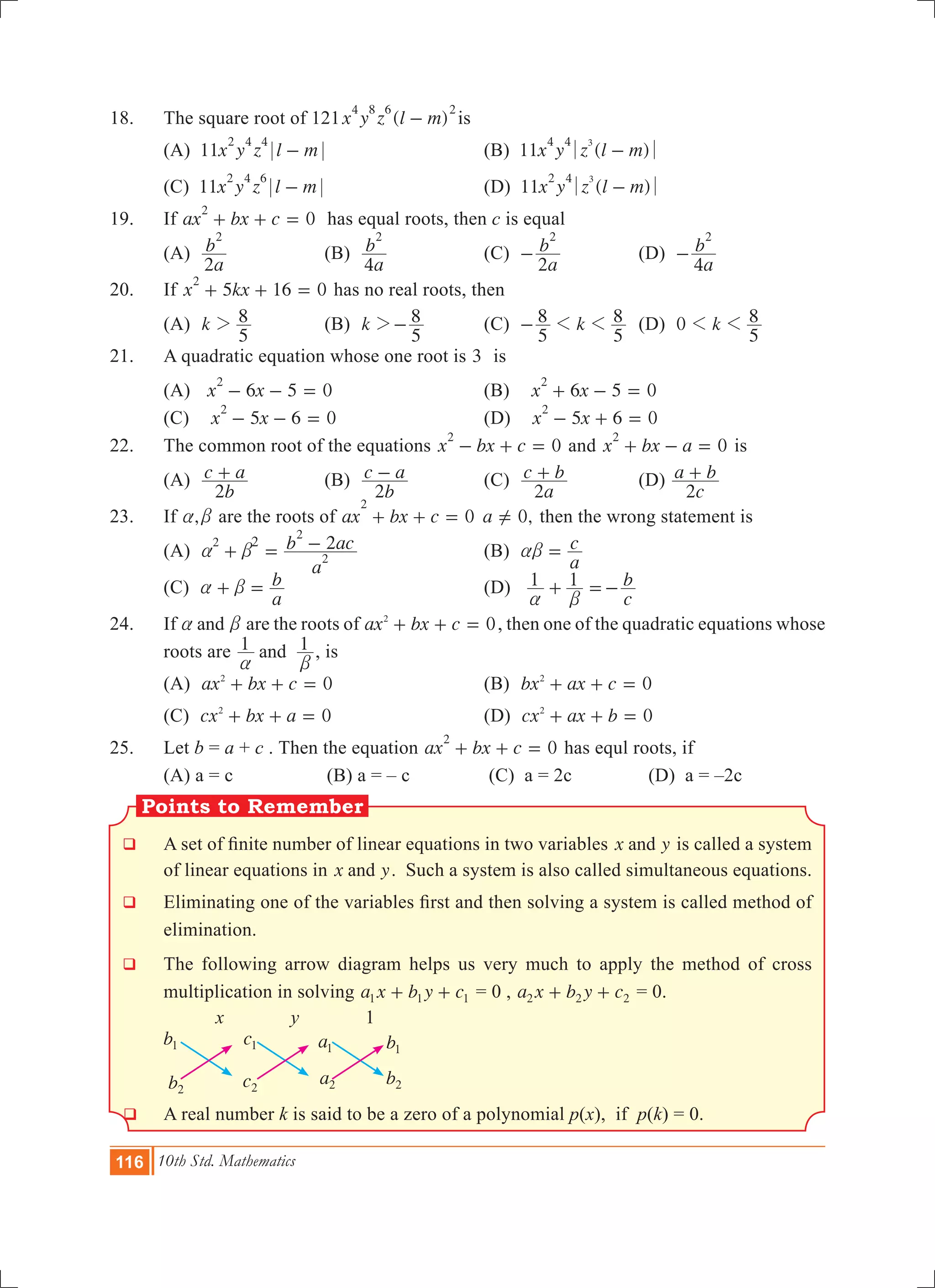 116 10th Std. Mathematics
Points to Remember
18.	 The square root of 121 ( )x y z l m
4 8 6 2
- is
	 (A) 11x y z l m
2 4 4
- 	 (B) 11 ( )x y z l m
34 4
-
	 (C) 11x y z l m
2 4 6
- 	 (D) 11 ( )x y z l m
32 4
-
19.	 If ax bx c 0
2
+ + = has equal roots, then c is equal
	 (A)
a
b
2
2
	 (B)
a
b
4
2
	 (C)
a
b
2
2
- 	 (D)
a
b
4
2
-
20.	 If 5 16 0x kx
2
+ + = has no real roots, then
	 (A) k
5
82 	 (B) k
5
82- 	 (C) k
5
8
5
81 1- 	 (D) k0
5
81 1
21.	 A quadratic equation whose one root is 3 is
	 (A) 6 0x x 5
2
- - = 	 (B) 0x x6 5
2
+ - =
(C) 0x x5 6
2
- - = 	 (D) 0x x5 6
2
- + =
22.	 The common root of the equations 0x bx c
2
- + = and x bx a 0
2
+ - = is
	 (A)
b
c a
2
+ 	 (B)
b
c a
2
- 	 (C)
a
c b
2
+ 	 (D)
c
a b
2
+
23.	 If ,a b are the roots of ax bx c 0
2
+ + = ,a 0=Y then the wrong statement is
	 (A)
a
b ac22
2
2
2
a b+ = - 	 (B)
a
cab = 	
	 (C)
a
ba b+ = 		 (D)
c
b1 1
a b
+ =-
24.	 If anda b are the roots of ax bx c 02
+ + = , then one of the quadratic equations whose
roots are 1 1and
a b
, is
	 (A) ax bx c 02
+ + = 	 (B) 0bx ax c2
+ + =
	 (C) 0cx bx a2
+ + = 	 (D) 0cx ax b2
+ + =
25.	 Let b = a + c . Then the equation 0ax bx c
2
+ + = has equl roots, if
	 (A) a = c (B) a = – c (C) a = 2c	 (D) a = –2c
q	 A set of finite number of linear equations in two variables x yand is called a system
of linear equations in x yand . Such a system is also called simultaneous equations.
q	 Eliminating one of the variables first and then solving a system is called method of
elimination.
q 	The following arrow diagram helps us very much to apply the method of cross
multiplication in solving a x b y c1 1 1+ + = 0 , a x b y c2 2 2+ + = 0.
x y 1
q 	A real number k is said to be a zero of a polynomial p(x), if p(k) = 0.
b1
b2
c1
c2
a1
a2
b1
b2
 