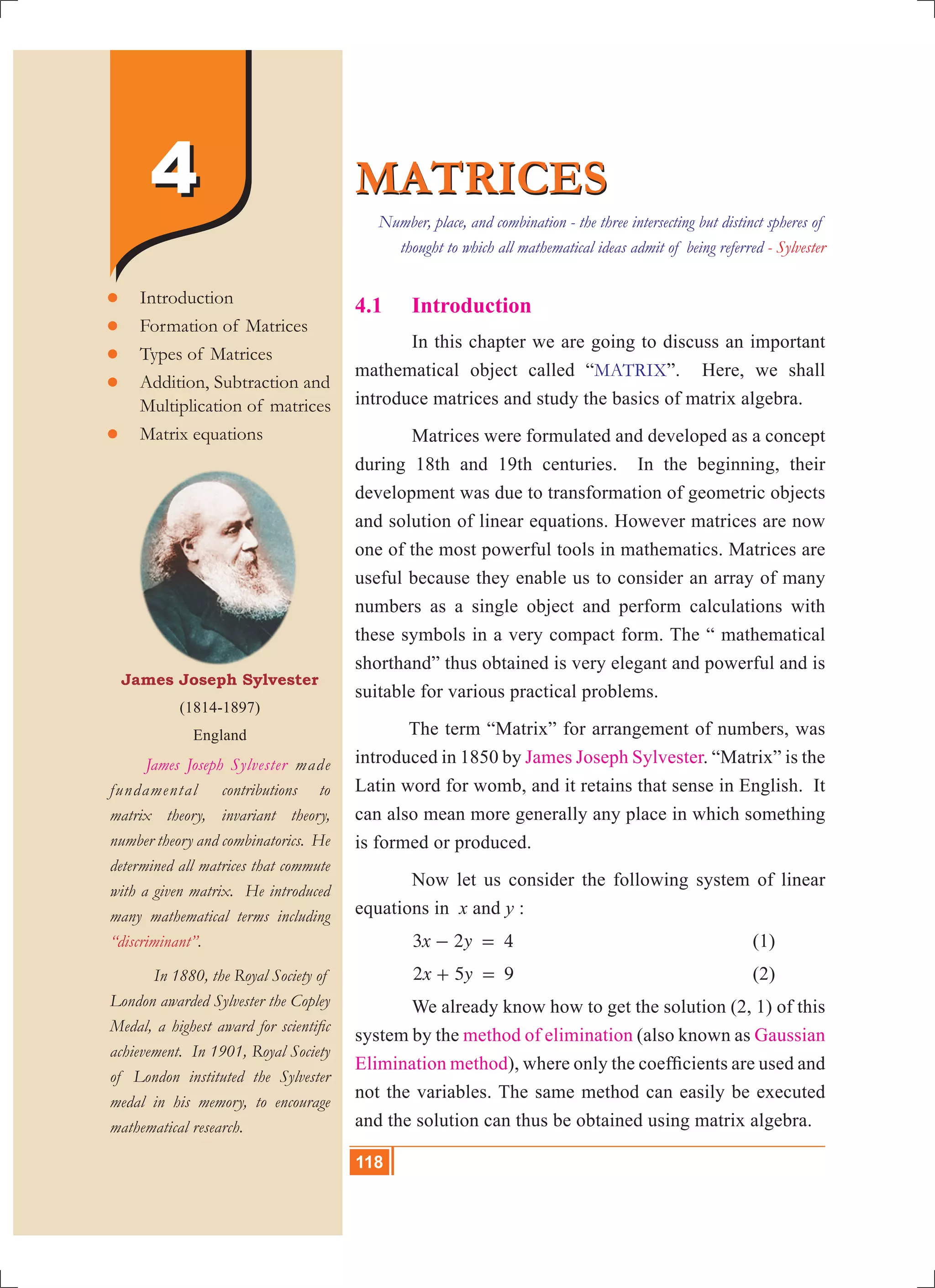 118 10th Std. Mathematics
44
4.1	 Introduction
	 In this chapter we are going to discuss an important
mathematical object called “MATRIX”. Here, we shall
introduce matrices and study the basics of matrix algebra.
	 Matrices were formulated and developed as a concept
during 18th and 19th centuries. In the beginning, their
development was due to transformation of geometric objects
and solution of linear equations. However matrices are now
one of the most powerful tools in mathematics. Matrices are
useful because they enable us to consider an array of many
numbers as a single object and perform calculations with
these symbols in a very compact form. The “ mathematical
shorthand” thus obtained is very elegant and powerful and is
suitable for various practical problems.
	 The term “Matrix” for arrangement of numbers, was
introduced in 1850 by James Joseph Sylvester. “Matrix” is the
Latin word for womb, and it retains that sense in English. It
can also mean more generally any place in which something
is formed or produced.
	 Now let us consider the following system of linear
equations in x and y :
	 x y3 2 4- = 					 (1)
	 x y2 5 9+ = 					 (2)
	 We already know how to get the solution (2, 1) of this
system by the method of elimination (also known as Gaussian
Elimination method), where only the coefficients are used and
not the variables. The same method can easily be executed
and the solution can thus be obtained using matrix algebra.
MATRICESMATRICES
James Joseph Sylvester
(1814-1897)
England
	 James Joseph Sylvester made
fundamental contributions to
matrix theory, invariant theory,
number theory and combinatorics. He
determined all matrices that commute
with a given matrix. He introduced
many mathematical terms including
“discriminant”.
	 In 1880, the Royal Society of
London awarded Sylvester the Copley
Medal, a highest award for scientific
achievement. In 1901, Royal Society
of London instituted the Sylvester
medal in his memory, to encourage
mathematical research.
	Introduction
	Formation of Matrices
	Types of Matrices
	Addition, Subtraction and
	 Multiplication of matrices
	Matrix equations
Number, place, and combination - the three intersecting but distinct spheres of
thought to which all mathematical ideas admit of being referred - Sylvester
118
 