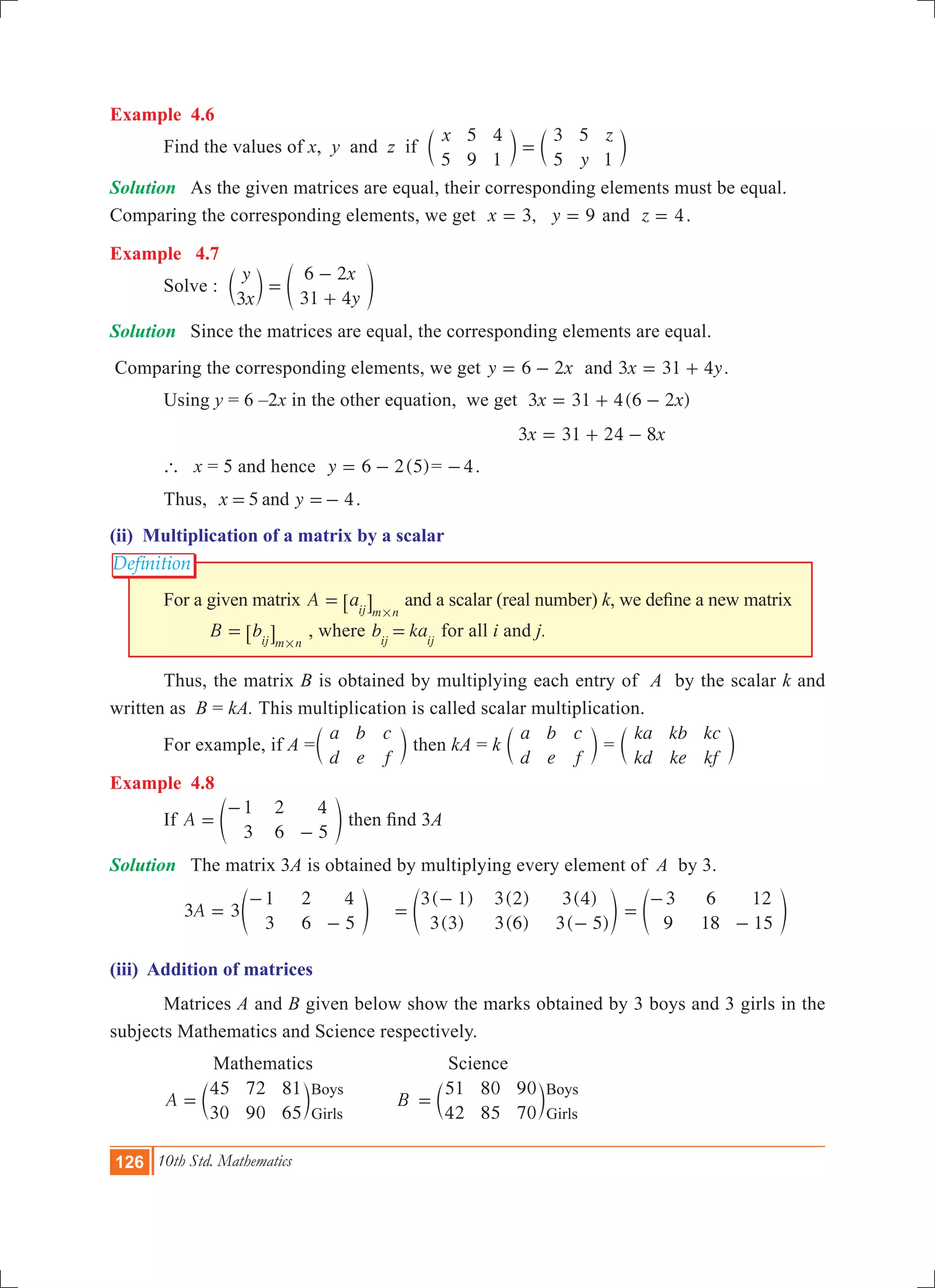 126 10th Std. Mathematics
Definition
Example 4.6
	 Find the values of x, y and z if
x
y
z
5
5
9
4
1
3
5
5
1
=c cm m
Solution	 As the given matrices are equal, their corresponding elements must be equal.
Comparing the corresponding elements, we get 3, 9x y= = and z 4= .
Example 4.7
	 Solve :
y
x
x
y3
6 2
31 4
=
-
+
c em o
Solution	 Since the matrices are equal, the corresponding elements are equal.
Comparing the corresponding elements, we get y x6 2= - and 3 31 4x y= + .
	 Using y = 6 –2x in the other equation, we get 3 31 4(6 2 )x x= + -
						 		 x x3 31 24 8= + -
	 ` x = 5 and hence ( )y 6 2 5= - = 4- .
	 Thus, 5 4x yand= =- .
(ii) Multiplication of a matrix by a scalar
	 For a given matrix A aij m n
=
#
6 @ and a scalar (real number) k, we define a new matrix 	
		 B bij m n
=
#
6 @ , where b kaij ij
= for all i and j.
	 Thus, the matrix B is obtained by multiplying each entry of A by the scalar k and
written as B = kA. This multiplication is called scalar multiplication.
	 For example, if A =
a
d
b
e
c
f
c m then kA = k
a
d
b
e
c
f
c m =
ka
kd
kb
ke
kc
kf
c m
Example 4.8
	 If A
1
3
2
6
4
5
=
-
-
e o then find 3A
Solution	 The matrix 3A is obtained by multiplying every element of A by 3.
	 3 3A
1
3
2
6
4
5
=
-
-
e o	
( )
( )
( )
( )
( )
( )
3 1
3 3
3 2
3 6
3 4
3 5
=
-
-
e o
3
9
6
18
12
15
=
-
-
e o
(iii) Addition of matrices
	 Matrices A and B given below show the marks obtained by 3 boys and 3 girls in the
subjects Mathematics and Science respectively.
		 Mathematics		 Science
	 A B
45
30
72
90
81
65
51
42
80
85
90
70
Boys
Girls
Boys
Girls
= =c cm m
 