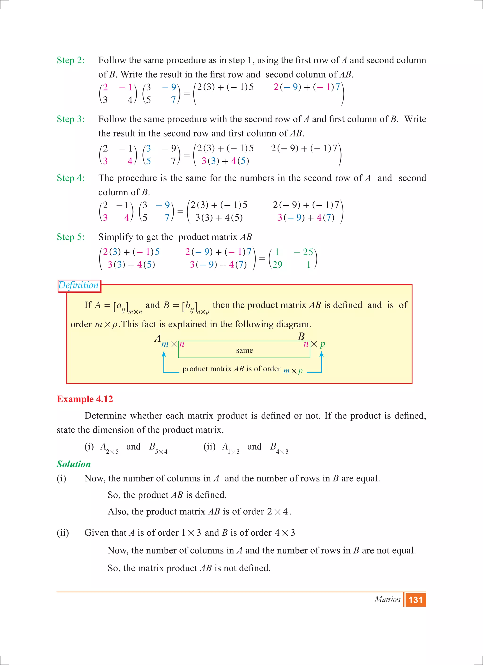 Matrices 131
Definition
nm # n p#
A B
same
product matrix AB is of order m p#
Step 2:	 Follow the same procedure as in step 1, using the first row of A and second column
of B. Write the result in the first row and second column of AB.
		
( ) ( ) ( ) ( )
3 4
3
5
2 3 1 52 1 2 19
7
9 7
=
+ - +- -- -
c c em m o
Step 3:	 Follow the same procedure with the second row of A and first column of B. Write
the result in the second row and first column of AB.
		
( ) ( )
( ) ( )
( ) ( )2 1 9
7
2 3 1 5 2 9 1 7
3 4 3 4
3
5 3 5
- -
=
+ -
+
- + -
c c em m o
Step 4:	 The procedure is the same for the numbers in the second row of A and second
column of B.
		
( ) ( )
( ) ( )
( ) ( )
( ) ( )
2 1 3
5
2 3 1 5
3 3 4 5
2 9 1 7
3 4 3 4
9
7 9 7
-
=
+ -
+
- + -
+
-
-
c c em m o
Step 5:	 Simplify to get the product matrix AB
		
( ) ( )
( ) ( )
( ) ( )
( ) ( )
2 1
3 4
2 1
3 4
3 5
3 5
9 7
9 7
1
29
25
1
+
+
+
+
=
- --
-
-
e co m
	 If A aij m n
=
#
6 @ and B bij n p
=
#
6 @ then the product matrix AB is defined and is of
order m p# .This fact is explained in the following diagram.
Example 4.12
	 Determine whether each matrix product is defined or not. If the product is defined,
state the dimension of the product matrix.
	 (i) A Band2 5 5 4# #
		 (ii) A Band1 3 4 3# #
Solution
(i) 	 Now, the number of columns in A and the number of rows in B are equal.
			 So, the product AB is defined.
			 Also, the product matrix AB is of order 2 4# .
(ii)	 Given that A is of order 1 3# and B is of order 4 3#
		 Now, the number of columns in A and the number of rows in B are not equal.
		 So, the matrix product AB is not defined.
 