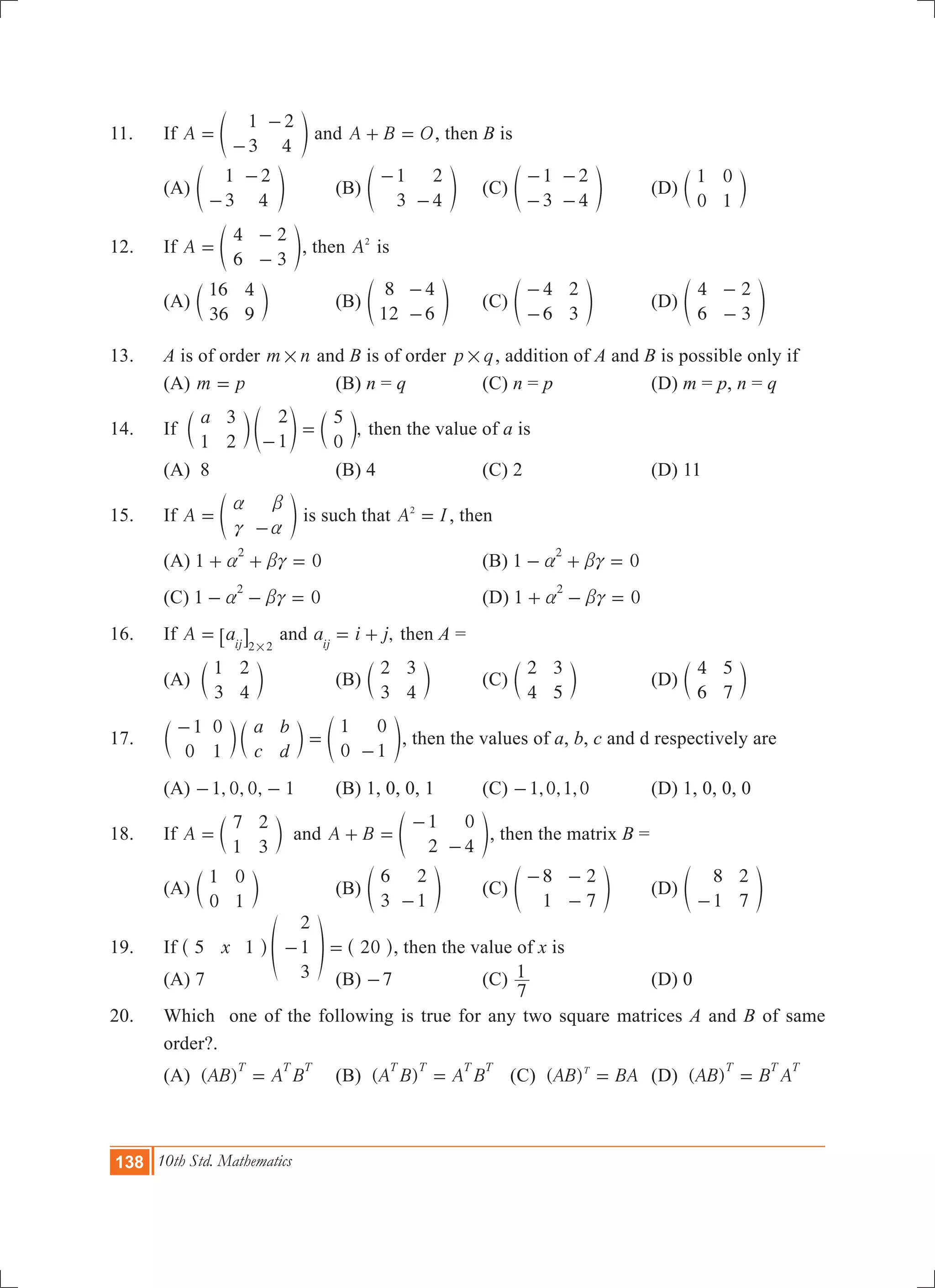 138 10th Std. Mathematics
11.	 If A
1
3
2
4
=
-
-
e o and A B O+ = , then B is
	 (a)
1
3
2
4-
-
e o	 (b)
1
3
2
4
-
-
e o	 (c)
1
3
2
4
-
-
-
-
e o	 (d)
1
0
0
1
c m
12.	 If A
4
6
2
3
=
-
-
e o, then A2
is
	 (a)
16
36
4
9
c m	 (b)
8
12
4
6
-
-
e o	 (c)
4
6
2
3
-
-
e o	 (d)
4
6
2
3
-
-
e o
13.	 A is of order m n# and B is of order p q# , addition of A and B is possible only if
	 (A) m p= 	 (B) n = q	 (C) n = p	 (D) m = p, n = q
14.	 If ,
a
1
3
2
2
1
5
0-
=c e cm o m then the value of a is
	 (A) 8	 (B) 4	 (C) 2	 (D) 11
15.	 If A
a
c
b
a
=
-
e o is such that A I2
= , then
	 (A) 1 0
2
a bc+ + = 	 	 (B) 1 0
2
a bc- + =
	 (C) 1 0
2
a bc- - = 		 (D) 1 0
2
a bc+ - =
16.	 If A aij 2 2
=
#
6 @ and ,a i jij
= + then A =
	 (A)
1
3
2
4
c m	 (B)
2
3
3
4
c m	 (C)
2
4
3
5
c m	 (D)
4
6
5
7
c m
17.	
a
c
b
d
1
0
0
1
1
0
0
1
-
=
-
c c em m o, then the values of a, b, c and d respectively are
	 (A) , , ,1 0 0 1- - 	 (B) 1, 0, 0, 1	 (C) , , ,1 0 1 0- 	 (d) 1, 0, 0, 0
18.	 If A
7
1
2
3
= c m and A B
1
2
0
4
+ =
-
-
e o, then the matrix B =
	 (A)
1
0
0
1
c m	 (B)
6
3
2
1-
e o	 (C)
8
1
2
7
- -
-
e o	 (D)
8
1
2
7-
e o
19.	 If 20x5 1
2
1
3
- =^ f ^h p h, then the value of x is
	 (A) 7		 (B) 7- 	 (C)
7
1 	 (D) 0
20.	 Which one of the following is true for any two square matrices A and B of same
order?.
	 (a) ( )AB A B
T T T
= 	 (b) ( )A B A B
T T T T
= (c) ( )AB BAT
= 	 (d) ( )AB B A
T T T
=
 