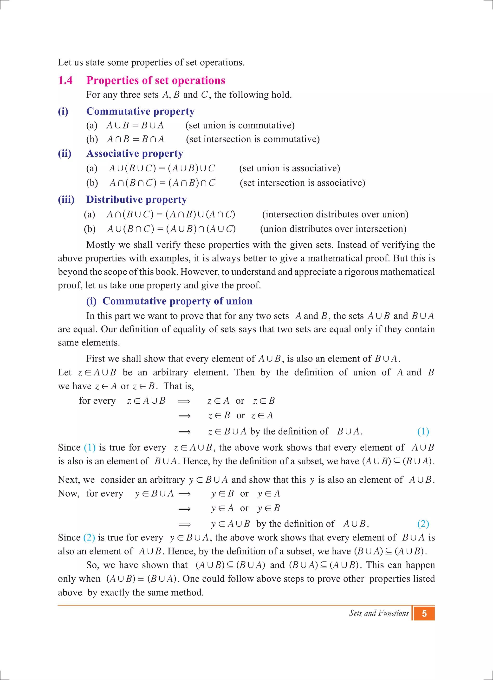 Sets and Functions 5
Let us state some properties of set operations.
1.4	 Properties of set operations
	 For any three sets ,A B and C, the following hold.
(i) 	 Commutative property
	(a) A B B A, ,= (set union is commutative)
	(b) A B B A+ += (set intersection is commutative)
(ii) 	 Associative property
	 (a) A B C, ,^ h = A B C, ,^ h (set union is associative)
	 (b) A B C+ +^ h = A B C+ +^ h (set intersection is associative)
(iii) 	 Distributive property
(a) A B C+ ,^ h = ( )A B A C+ , +^ h (intersection distributes over union)
(b) A B C, +^ h = ( )A B A C, + ,^ h (union distributes over intersection)
	 Mostly we shall verify these properties with the given sets. Instead of verifying the
above properties with examples, it is always better to give a mathematical proof. But this is
beyond the scope of this book. However, to understand and appreciate a rigorous mathematical
proof, let us take one property and give the proof.
	 (i) Commutative property of union
	 In this part we want to prove that for any two sets A Band , the sets A B, and B A,
are equal. Our definition of equality of sets says that two sets are equal only if they contain
same elements.
	 First we shall show that every element of A B, , is also an element of B A, .
Let z A B,! be an arbitrary element. Then by the definition of union of A and B
we have z A! or z B! . That is,
for every z A B,! 	( z A! or z B!
				( z B! or z A!
				( z B A,! by the definition of B A, .		 (1)
Since (1) is true for every z A B,! , the above work shows that every element of A B,
is also is an element of B A, . Hence, by the definition of a subset, we have ( ) ( )A B B A, ,3 .
Next, we consider an arbitrary y B A,! and show that this y is also an element of A B, .
Now, 	 for every y B A,! 	(	 y B! or y A!
			 ( y A! or y B!
			 ( y A B,! by the definition of A B, .		 (2)
Since (2) is true for every y B A,! , the above work shows that every element of B A, is
also an element of A B, . Hence, by the definition of a subset, we have ( ) ( )B A A B, ,3 .
	 So, we have shown that ( ) ( )A B B A, ,3 and ( ) ( )B A A B, ,3 . This can happen
only when ( ) ( )A B B A, ,= . One could follow above steps to prove other properties listed
above by exactly the same method.
 