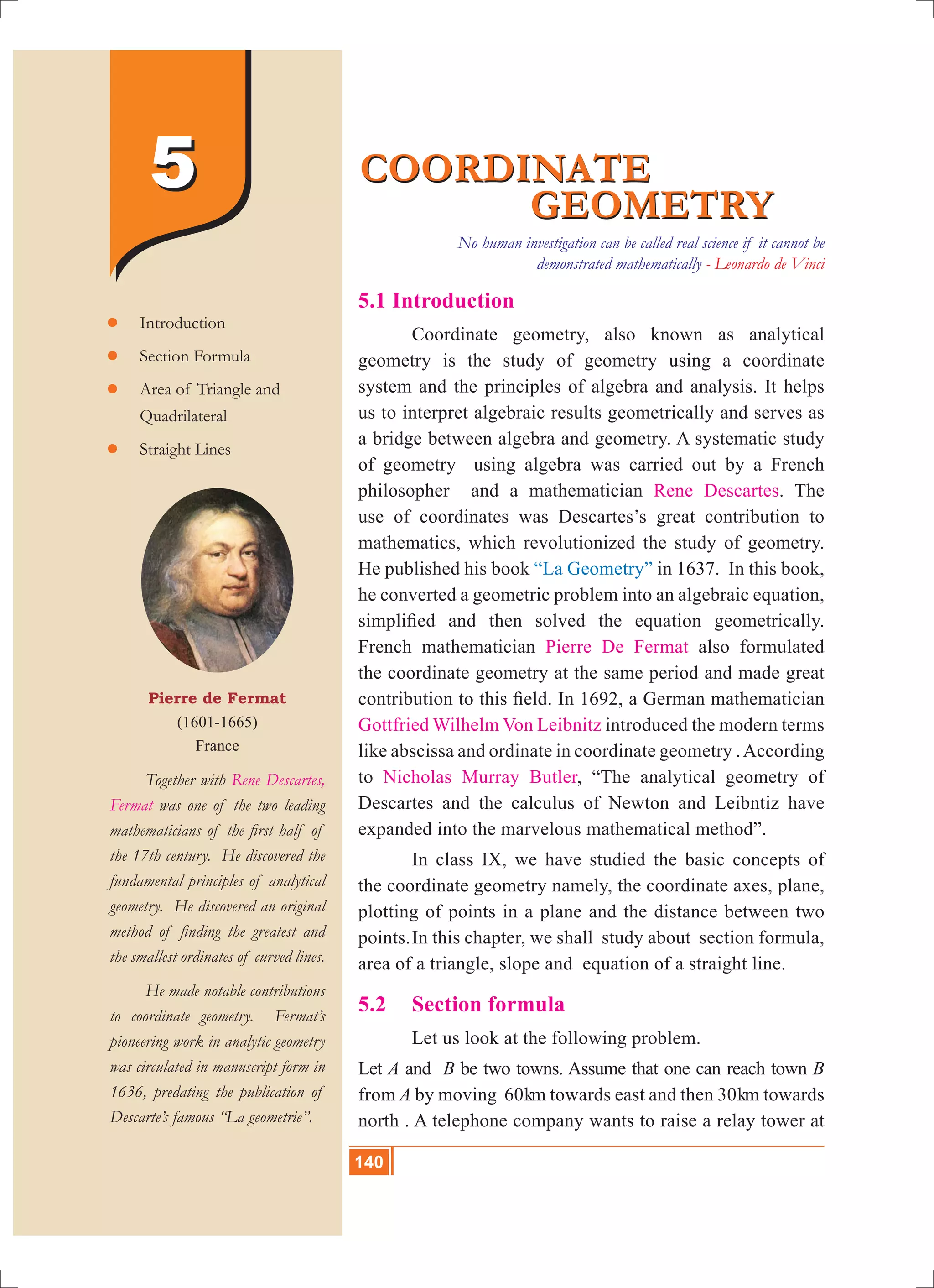 140 10th Std. Mathematics
5.1 Introduction
	 Coordinate geometry, also known as analytical
geometry is the study of geometry using a coordinate
system and the principles of algebra and analysis. It helps
us to interpret algebraic results geometrically and serves as
a bridge between algebra and geometry. A systematic study
of geometry using algebra was carried out by a French
philosopher and a mathematician Rene Descartes. The
use of coordinates was Descartes’s great contribution to
mathematics, which revolutionized the study of geometry.
He published his book “La Geometry” in 1637. In this book,
he converted a geometric problem into an algebraic equation,
simplified and then solved the equation geometrically.
French mathematician Pierre De Fermat also formulated
the coordinate geometry at the same period and made great
contribution to this field. In 1692, a German mathematician
Gottfried Wilhelm Von Leibnitz introduced the modern terms
like abscissa and ordinate in coordinate geometry .According
to Nicholas Murray Butler, “The analytical geometry of
Descartes and the calculus of Newton and Leibntiz have
expanded into the marvelous mathematical method”.
	 In class IX, we have studied the basic concepts of
the coordinate geometry namely, the coordinate axes, plane,
plotting of points in a plane and the distance between two
points.	In this chapter, we shall study about section formula,
area of a triangle, slope and equation of a straight line.
5.2 	 Section formula
	 Let us look at the following problem.
Let A and B be two towns. Assume that one can reach town B
from A by moving 60km towards east and then 30km towards
north . A telephone company wants to raise a relay tower at
COORDINATE
				 GEOMETRY
COORDINATE
				 GEOMETRY
Pierre de Fermat
(1601-1665)
France
	 Together with Rene Descartes,
Fermat was one of the two leading
mathematicians of the first half of
the 17th century. He discovered the
fundamental principles of analytical
geometry. He discovered an original
method of finding the greatest and
the smallest ordinates of curved lines.
	 He made notable contributions
to coordinate geometry. Fermat’s
pioneering work in analytic geometry
was circulated in manuscript form in
1636, predating the publication of
Descarte’s famous “La geometrie”.
	Introduction
	Section Formula
	Area of Triangle and
	 Quadrilateral
	Straight Lines
55
No human investigation can be called real science if it cannot be
demonstrated mathematically - Leonardo de Vinci
140
 