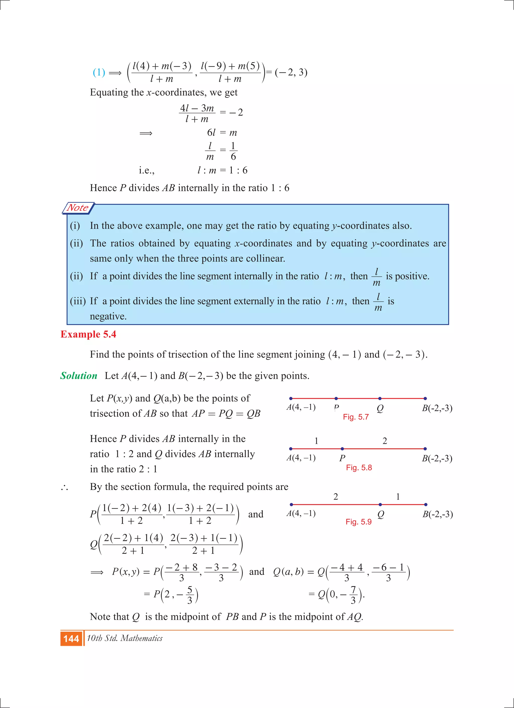 144 10th Std. Mathematics
A
1 2
P B(-2,-3)
Fig. 5.8
A(4, –1)
A(4,-1) P Q B(-2,-3)
Fig. 5.7
A(4, –1)
A(4,-1)
2 1
Q B(-2,-3)
Fig. 5.9
A(4, –1)
Note
(1) ,
l m
l m
l m
l m4 3 9 5
(
+
+ -
+
- +^ ^ ^ ^
c
h h h h
m	= (-2, 3)
	 Equating the x-coordinates, we get
			
l m
l m4 3
+
- 	= 2-
		 (	 6l	= m
			
m
l 	=
6
1
		 i.e.,	 l : m	= 1 : 6
	 Hence P divides AB internally in the ratio 1 : 6
	 (i)	 In the above example, one may get the ratio by equating y-coordinates also.
	 (ii)	 The ratios obtained by equating x-coordinates and by equating y-coordinates are
same only when the three points are collinear.
	 (ii)	 If a point divides the line segment internally in the ratio :l m, then
m
l is positive.
	 (iii)	If a point divides the line segment externally in the ratio :l m, then
m
l is
negative. 	
Example 5.4
	 Find the points of trisection of the line segment joining ,4 1-^ h and ,2 3- -^ h.
Solution 	 Let A(4,-1) and B(-2,-3) be the given points.
	 Let P(x,y) and Q(a,b) be the points of
	 trisection of AB so that AP PQ QB= =
	 Hence P divides AB internally in the
	 ratio 1 : 2 and Q divides AB internally
	 in the ratio 2 : 1
` 	 By the section formula, the required points are
	 P ,
1 2
1 2 2 4
1 2
1 3 2 1
+
- +
+
- + -^ ^ ^ ^
c
h h h h
m and
	 Q ,
2 1
2 2 1 4
2 1
2 3 1 1
+
- +
+
- + -^ ^ ^ ^
c
h h h h
m
	 ( , ) ,P x y P
3
2 8
3
3 2( = - + - -` j and ( , ) ,Q a b Q
3
4 4
3
6 1= - + - -` j
	 = ,P 2
3
5-` j 	 = ,Q 0
3
7-` j.
	 Note that Q is the midpoint of PB and P is the midpoint of AQ.
 