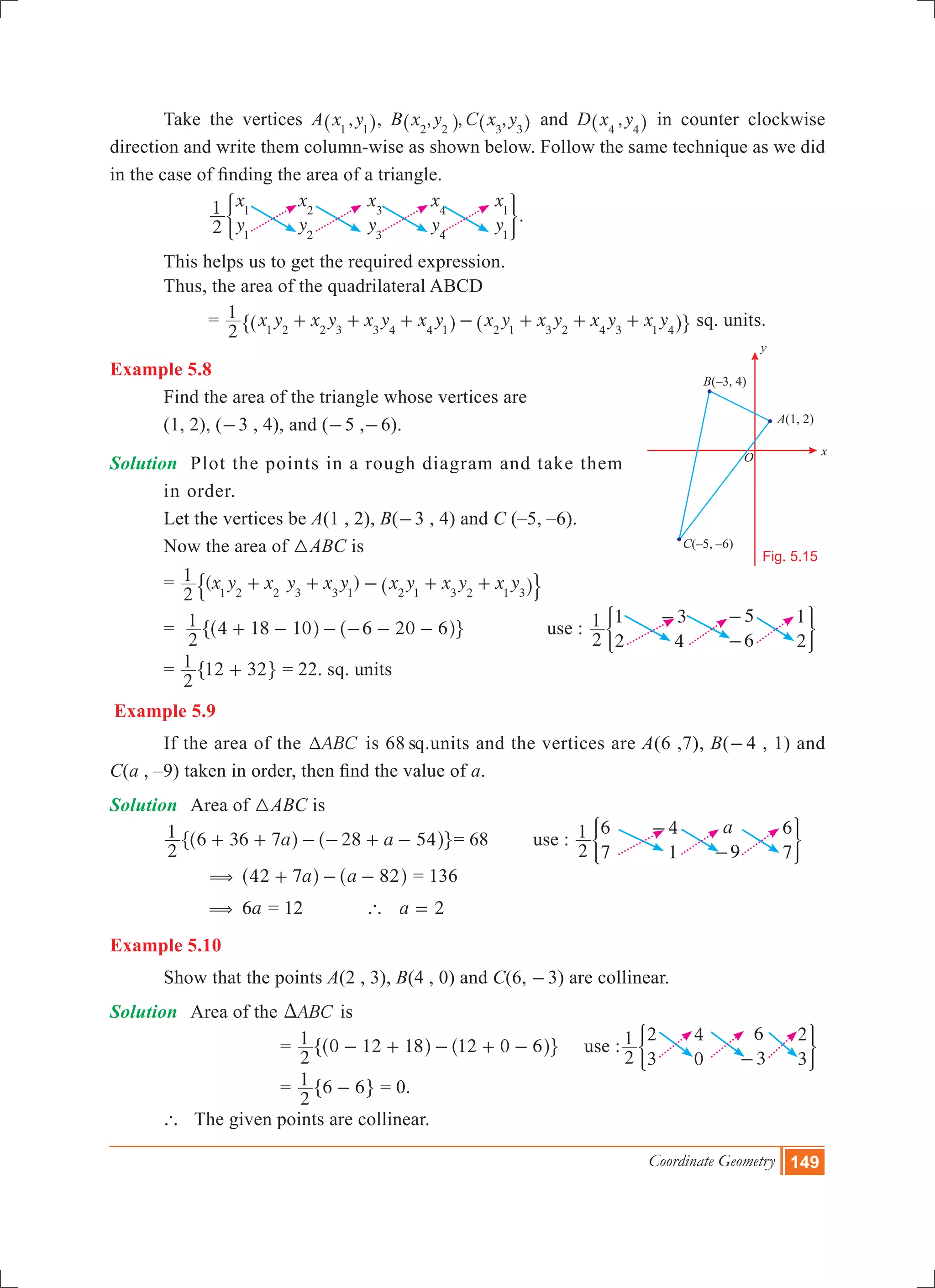Coordinate Geometry 149
	 Take the vertices A ,x y1 1^ h, B , , ,x y C x y2 2 3 3^ ^h h and D ,x y4 4^ h in counter clockwise
direction and write them column-wise as shown below. Follow the same technique as we did
in the case of finding the area of a triangle.
		
x
y
x
y
x
y
x
y
x
y2
1 1
1
2
2
3
3
4
4
1
1
) 3.
	 This helps us to get the required expression.
	 Thus, the area of the quadrilateral ABCD
		 = x y x y x y x y x y x y x y x y
2
1
1 2 2 3 3 4 4 1 2 1 3 2 4 3 1 4
+ + + - + + +^ ^h h" , sq. units.
Example 5.8
	 Find the area of the triangle whose vertices are
	 (1, 2), (-3 , 4), and (-5 ,-6).
Solution 	 Plot the points in a rough diagram and take them 	
	 in order.
	 Let the vertices be A(1 , 2), B(-3 , 4) and C (–5, –6).
	 Now the area of 3ABC is
	 = ( )x y x y x y x y x y x y
2
1
1 2 2 3 3 1 2 1 3 2 1 3
+ + - + +^ h$ .
	 =
2
1 4 18 10 6 20 6+ - - - - -^ ^h h" , 	 use :
2
1 1
2
3
4
5
6
1
2
- -
-
) 3
	 =
2
1 12 32+" , = 22. sq. units
Example 5.9
	 If the area of the ABCT is 68 sq.units and the vertices are A(6 ,7), B(-4 , 1) and
C(a , –9) taken in order, then find the value of a.
Solution	 Area of 3ABC is
	 a a
2
1 6 36 7 28 54+ + - - + -^ ^h h" ,= 68 use :
a
2
1 6
7
4
1 9
6
7
-
-
) 3
		 a a42 7 82( + - -^ ^h h = 136
	 6a( = 12 ` a 2=
Example 5.10
	 Show that the points A(2 , 3), B(4 , 0) and C(6, -3) are collinear.
Solution	 Area of the ABCD is
				 =
2
1 0 12 18 12 0 6- + - + -^ ^h h" , use :
2
1 2
3
4
0
6
3
2
3-
) 3
	 =
2
1 6 6-" , = 0.
	 ` The given points are collinear.
Fig. 5.15
x
B(–3, 4)
C(–5, –6)
O
A(1, 2)
y
 