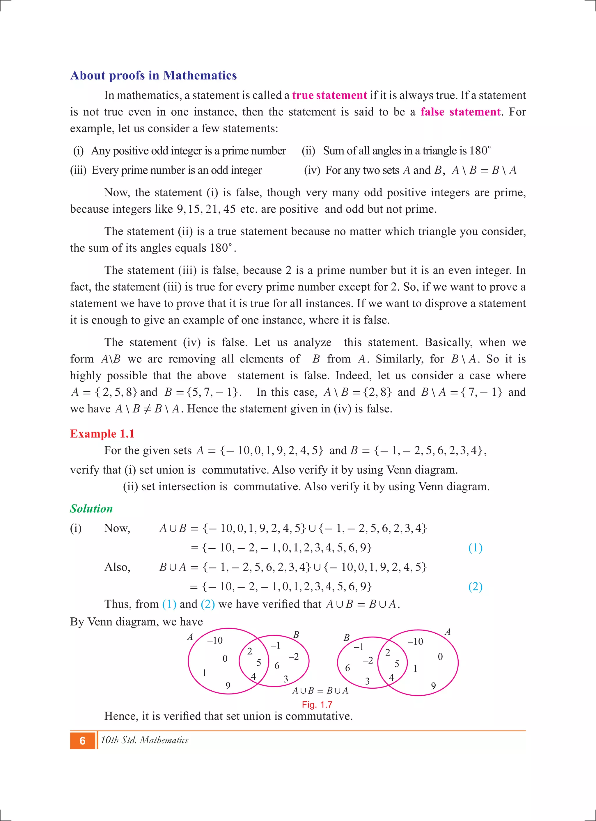6 10th Std. Mathematics
About proofs in Mathematics
	 In mathematics, a statement is called a true statement if it is always true. If a statement
is not true even in one instance, then the statement is said to be a false statement. For
example, let us consider a few statements:
(i) Any positive odd integer is a prime number (ii) Sum of all angles in a triangle is 180c
(iii) Every prime number is an odd integer (iv) For any two sets A Band ,  A B B A=
	 Now, the statement (i) is false, though very many odd positive integers are prime,
because integers like , , ,9 15 21 45 etc. are positive and odd but not prime.
	 The statement (ii) is a true statement because no matter which triangle you consider,
the sum of its angles equals 180c.
	 The statement (iii) is false, because 2 is a prime number but it is an even integer. In
fact, the statement (iii) is true for every prime number except for 2. So, if we want to prove a
statement we have to prove that it is true for all instances. If we want to disprove a statement
it is enough to give an example of one instance, where it is false.
	 The statement (iv) is false. Let us analyze this statement. Basically, when we
form A B we are removing all elements of B from A. Similarly, for B A. So it is
highly possible that the above statement is false. Indeed, let us consider a case where
{ 2, 5, 8} {5, 7, 1}.A Band= = - In this case,  {2, 8}A B = and  { 7, 1}B A = - and
we have  A B B A! . Hence the statement given in (iv) is false.
Example 1.1
	 For the given sets { 10,0,1, 9, 2, 4, 5} { 1, 2, 5, 6, 2,3,4}A Band= - = - - ,
verify that (i) set union is commutative. Also verify it by using Venn diagram.
	 (ii) set intersection is commutative. Also verify it by using Venn diagram.
Solution
(i)	 Now, 	 { 10,0,1, 9, 2, 4, 5} { 1, 2, 5, 6, 2,3,4}A B, ,= - - -
	 = { 1 , , ,0,1,2,3,4, , , }0 2 1 5 6 9- - - 			 (1)
	 Also,		 { 1, 2, 5, 6, 2,3,4} { 10,0,1, 9, 2, 4, 5}B A, ,= - - -
{ 10, 2, 1,0,1,2,3,4, 5, 6, 9}= - - - 	 (2)
	 Thus, from (1) and (2) we have verified that A B B A, ,= .
By Venn diagram, we have
	 Hence, it is verified that set union is commutative.
A B B A, ,=
Fig. 1.7
B B
A
A –10
0
1
9
2
5
4
–1
–2
6
3
–1
–2
6
3
–10
0
1
9
2
5
4
 