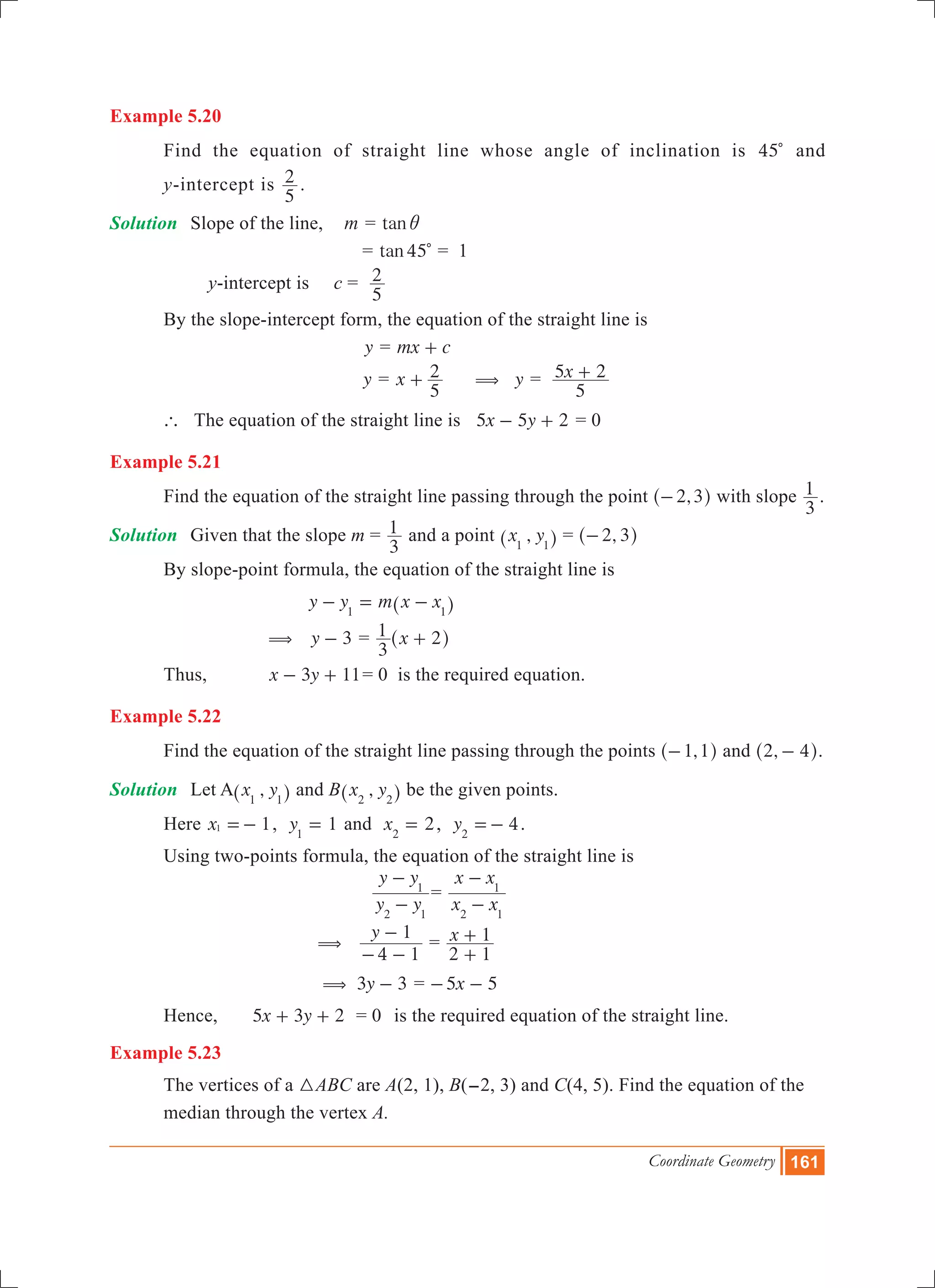 Coordinate Geometry 161
Example 5.20
	 Find the equation of straight line whose angle of inclination is 45c and
	 y-intercept is
5
2 .
Solution	 Slope of the line, 	 m = tani
					 = 45tan c = 1
			 y-intercept is	 c =
5
2
	 By the slope-intercept form, the equation of the straight line is
					 y = mx c+
				 y = x
5
2+ y( = x
5
5 2+
	 ` The equation of the straight line is x y5 5 2- + = 0
Example 5.21
	 Find the equation of the straight line passing through the point ,2 3-^ h with slope
3
1 .
Solution	 Given that the slope m =
3
1 and a point ,x y1 1^ h = ,2 3-^ h
	 By slope-point formula, the equation of the straight line is
			 y y m x x1 1
- = -^ h
		 (	 y 3- = x
3
1 2+^ h
	 Thus,		 x y3 11- + = 0 is the required equation.
Example 5.22
	 Find the equation of the straight line passing through the points ,1 1-^ h and ,2 4-^ h.
Solution	 Let A ,x y1 1^ h and B ,x y2 2^ h be the given points.
	 Here x 11 =- , 1y1
= and 2x2
= , 4y2
=- .
	 Using two-points formula, the equation of the straight line is
			
y y
y y
2 1
1
-
-
=
x x
x x
2 1
1
-
-
		 	 (
y
4 1
1
- -
-
= x
2 1
1
+
+
		 ( 	 y3 3- = x5 5- -
	 Hence,	 x y5 3 2+ + 	 = 0	 is the required equation of the straight line.
Example 5.23
	 The vertices of a 3ABC are A(2, 1), B(-2, 3) and C(4, 5). Find the equation of the 	
	 median through the vertex A.
 