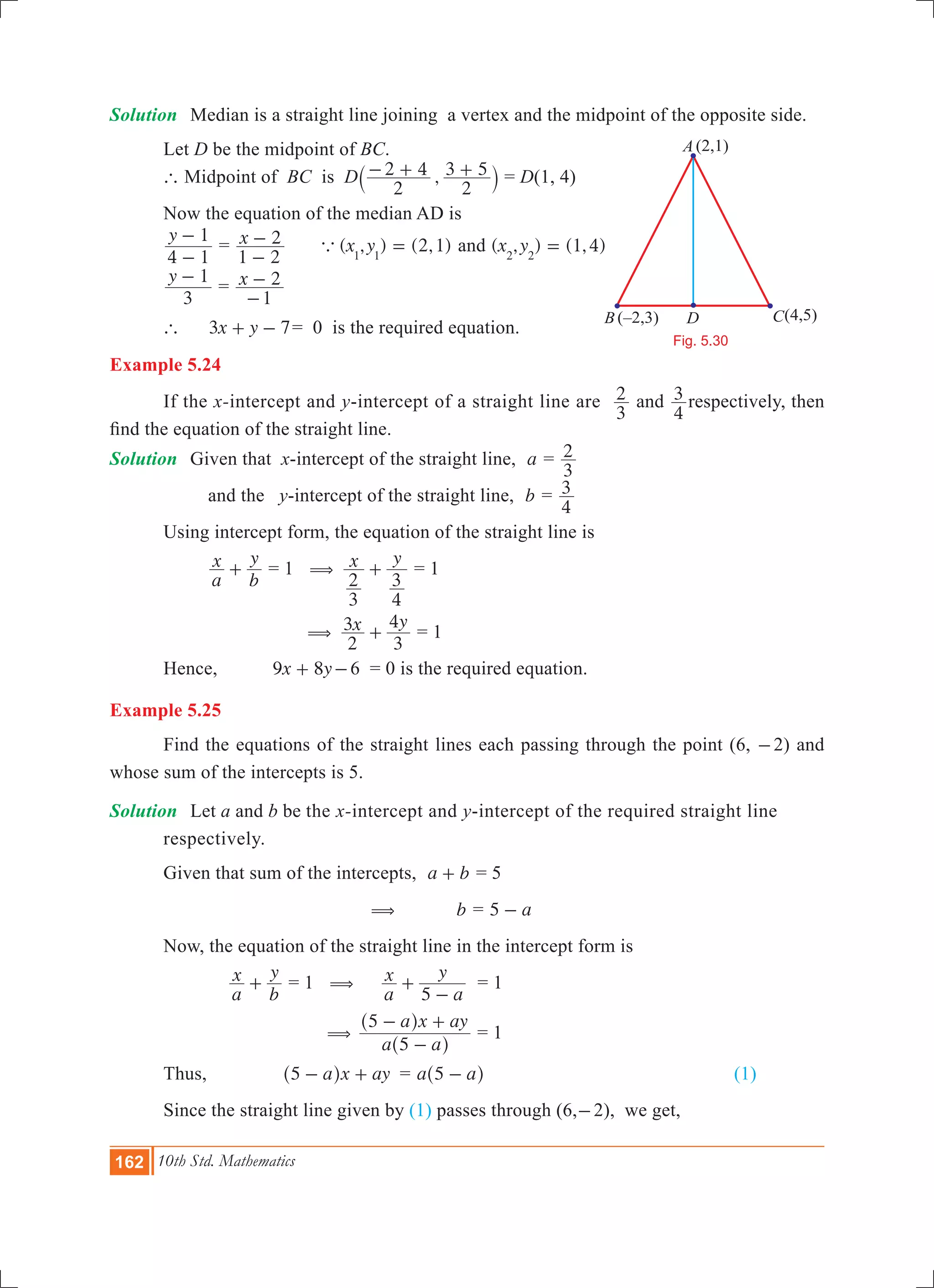 162 10th Std. Mathematics
Solution	 Median is a straight line joining a vertex and the midpoint of the opposite side.
	 Let D be the midpoint of BC.
	 ` Midpoint of BC 	is D ,
2
2 4
2
3 5- + +` j = D(1, 4)
	 Now the equation of the median AD is
	
y
4 1
1
-
-
	= x
1 2
2
-
- ( , ) (2,1)x y1 1
a = and ( , ) ( , )x y 1 42 2
=
	
y
3
1-
= x
1
2
-
- 	
	 ` 	 x y3 7+ - 	= 0 is the required equation.
Example 5.24
	 If the x-intercept and y-intercept of a straight line are
3
2 and
4
3 respectively, then
find the equation of the straight line.
Solution	 Given that x-intercept of the straight line, a =
3
2
		 and the y-intercept of the straight line, b =
4
3
	 Using intercept form, the equation of the straight line is
	
a
x
b
y
+ = 	1 x y
3
2
4
3
( + = 1
			 x y
2
3
3
4
( + = 1
	 Hence, x y9 8+ -	6 = 0 is the required equation.
Example 5.25
	 Find the equations of the straight lines each passing through the point (6, -2) and
whose sum of the intercepts is 5.
Solution	 Let a and b be the x-intercept and y-intercept of the required straight line 		
	 respectively.
	 Given that sum of the intercepts, a b+ = 5
	 ( 	 	 b = a5 -
	 Now, the equation of the straight line in the intercept form is
		
a
x
b
y
+ = 1 	(
a
x
a
y
5
+
-
= 1
		 ( 	
a a
a x ay
5
5
-
- +
^
^
h
h
= 1
	 Thus,		 a x ay5 - +^ h 	 = a a5 -^ h 					 (1)
	 Since the straight line given by (1) passes through (6,-2), we get,
Fig. 5.30
B
A
(–2,3) (4,5)
(2,1)
D C
 