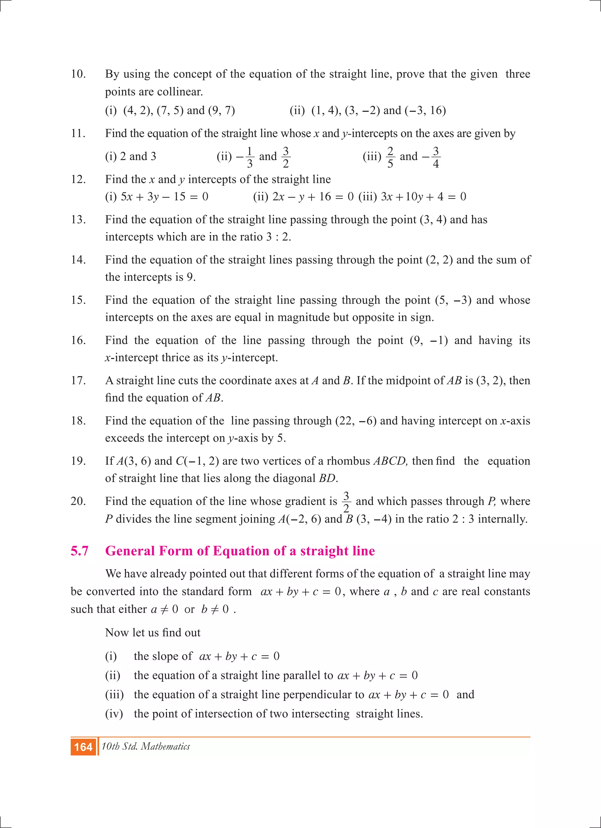 164 10th Std. Mathematics
10.	 By using the concept of the equation of the straight line, prove that the given three
points are collinear.
	 (i) (4, 2), (7, 5) and (9, 7)		 (ii) (1, 4), (3, -2) and (-3, 16)
11.	 Find the equation of the straight line whose x and y-intercepts on the axes are given by
	 (i) 2 and 3		 (ii)
3
1- and
2
3 		 (iii)
5
2 and
4
3-
12.	 Find the x and y intercepts of the straight line
	 (i) x y5 3 15 0+ - = 		 (ii) 2 1 0x y 6- + = (iii) x y3 10 4 0+ + =
13.	 Find the equation of the straight line passing through the point (3, 4) and has 		
	 intercepts which are in the ratio 3 : 2.
14.	 Find the equation of the straight lines passing through the point (2, 2) and the sum of
the intercepts is 9.
15.	 Find the equation of the straight line passing through the point (5, -3) and whose
intercepts on the axes are equal in magnitude but opposite in sign.
16.	 Find the equation of the line passing through the point (9, -1) and having its
x-intercept thrice as its y-intercept.
17.	 A straight line cuts the coordinate axes at A and B. If the midpoint of AB is (3, 2), then
find the equation of AB.
18. 	Find the equation of the line passing through (22, -6) and having intercept on x-axis
exceeds the intercept on y-axis by 5.
19. 	If A(3, 6) and C(-1, 2) are two vertices of a rhombus ABCD, then	find the equation
of straight line that lies along the diagonal BD.
20. 	 Find the equation of the line whose gradient is
2
3 and which passes through P, where
P divides the line segment joining A(-2, 6) and B (3, -4) in the ratio 2 : 3 internally.
5.7 	 General Form of Equation of a straight line
	 We have already pointed out that different forms of the equation of a straight line may
be converted into the standard form 0ax by c+ + = , where a , b and c are real constants
such that either 0 0ora b! ! .
	 Now let us find out
	 (i) 	 the slope of 0ax by c+ + =
	 (ii) 	 the equation of a straight line parallel to 0ax by c+ + =
	 (iii) 	 the equation of a straight line perpendicular to 0ax by c+ + = and
	 (iv)	 the point of intersection of two intersecting straight lines.
 