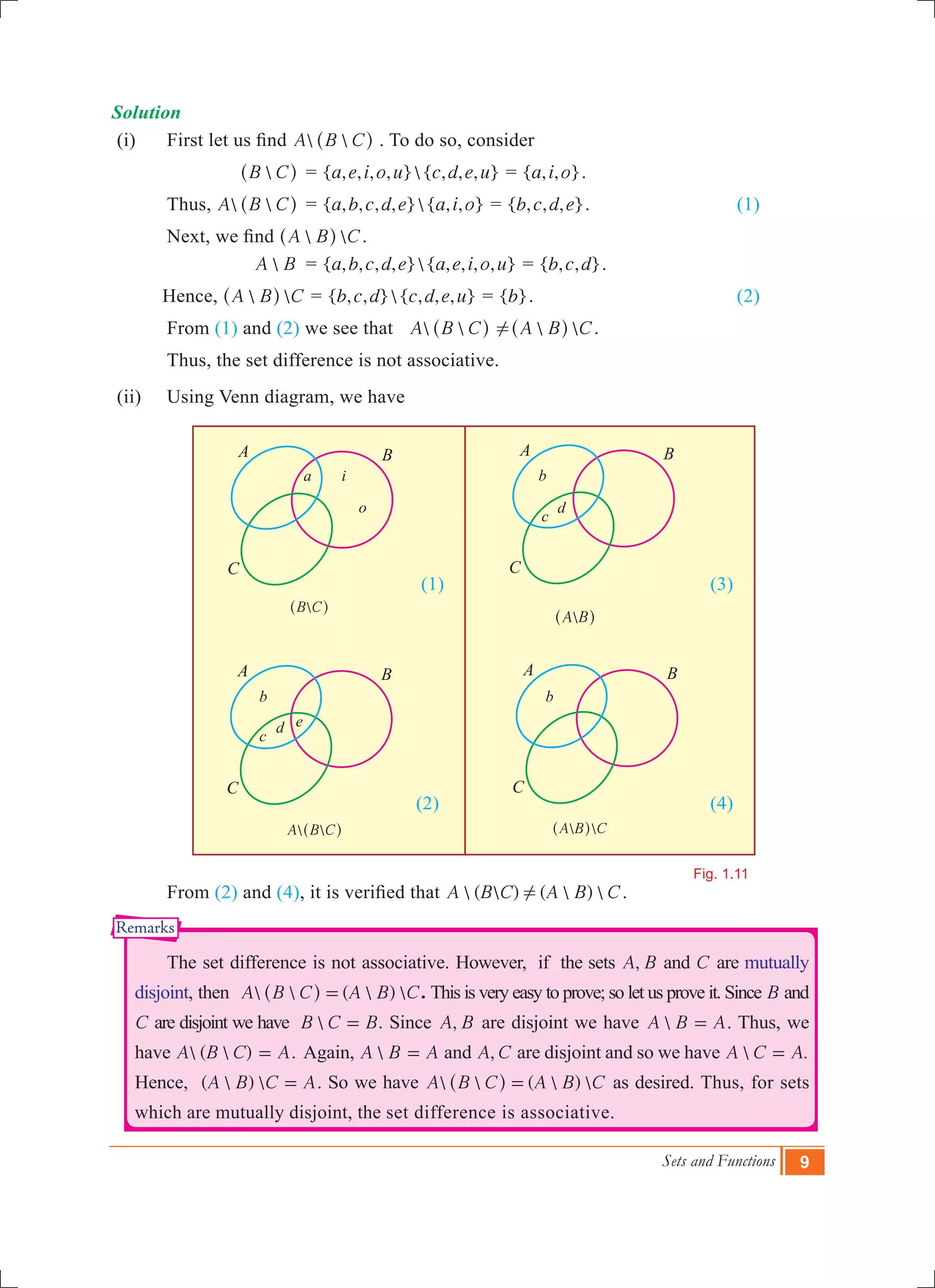 Sets and Functions 9
B C^ h
A B^ h
 A B C^ h  A B C^ h
Fig. 1.11
a
Solution
(i)	 First let us find  A B C^ h . To do so, consider
			 B C^ h	 = { , , , , }{ , , , }a e i o u c d e u = { , , }a i o .
	 Thus,		  A B C^ h	 = { , , , , }{ , , }a b c d e a i o = { , , , }b c d e .			 (1)
	 Next, we find  A B C^ h .
			 A B	 = { , , , , }{ , , , , }a b c d e a e i o u = { , , }b c d .
Hence, 	  A B C^ h = { , , }{ , , , }b c d c d e u = { }b .				 (2)
	 From (1) and (2) we see that  A B C^ h !  A B C^ h .
	 Thus, the set difference is not associative.
(ii)	 Using Venn diagram, we have
						 (1)					 (3)
						 (2)					 (4)
	 From (2) and (4), it is verified that  (  ) (  ) A B C A B C! .
	 The set difference is not associative. However, if the sets ,A B and C are mutually
disjoint, then   (  ) A B C A B C=^ h . This is very easy to prove; so let us prove it. Since B and
C are disjoint we have B C B= . Since ,A B are disjoint we have A B A= . Thus, we
have  (  )A B C A= . Again, A B A= and ,A C are disjoint and so we have  .A C A=
Hence, (  ) A B C A= . So we have   (  ) A B C A B C=^ h as desired. Thus, for sets
which are mutually disjoint, the set difference is associative.
i
o
b
c
d
b
c
d e
b
A
C
B A
C
B
A
C
B A
C
B
Remarks
 