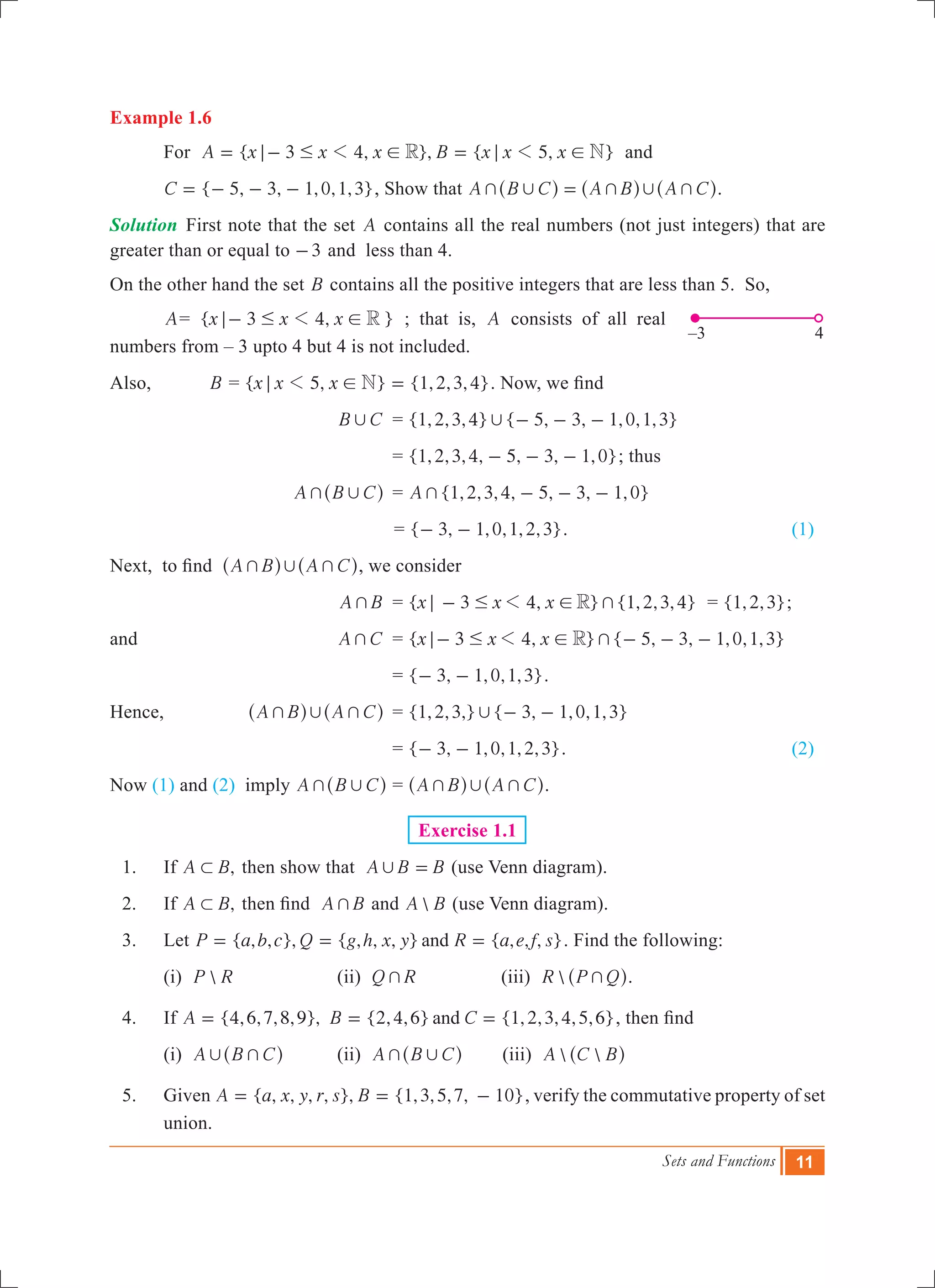 Sets and Functions 11
Example 1.6
	 For { 3 4, }, { 5, }A x x x B x x xR N1 1; # ! ; != - = and
	 { 5, 3, 1,0,1,3}C = - - - , Show that A B C A B A C+ , + , +=^ ^ ^h h h.
Solution	 First note that the set A contains all the real numbers (not just integers) that are
greater than or equal to 3- and less than 4.
On the other hand the set B contains all the positive integers that are less than 5. So,
	 A= { 3 4, }x x x R1; # !- ; that is, A consists of all real
numbers from – 3 upto 4 but 4 is not included.
Also,		 B = { 5, } {1,2,3,4}x x x N1; ! = . Now, we find
			 B C, 	 = { , , , } { , , , , , }1 2 3 4 5 3 1 0 1 3, - - -
				 = { , , , , , , , }1 2 3 4 5 3 1 0- - - ; thus
			 A B C+ ,^ h	 = {1,2,3,4, 5, 3, 1,0}A + - - -
					= { , , , , , }3 1 0 1 2 3- - . 	 (1)
Next, to find A B A C+ , +^ ^h h, we consider
		 	 A B+ 	 = { 3 4, } {1,2,3,4}x x x R +1; # !- = { , , }1 2 3 ;
and 			 A C+ 	 = { , } { 5, 3, 1,0,1,3}x x x3 4 R +1; # !- - - -
				 = { , , , , }3 1 0 1 3- - .
Hence,		 A B A C+ , +^ ^h h	 = {1,2,3,} { 3, 1,0,1,3}, - -
				 = { , , , , , }3 1 0 1 2 3- - .				 (2)
Now (1) and (2) imply A B C+ ,^ h	= A B A C+ , +^ ^h h.
Exercise 1.1
	 1.	 If ,A B1 then show that A B B, = (use Venn diagram).
	 2.	 If ,A B1 then find A B+ and A B (use Venn diagram).
	 3.	 Let { , , }, { , , , } { , , , }P a b c Q g h x y R a e f sand= = = . Find the following:
		 (i) P R 		 (ii) Q R+ (iii) R P Q+^ h.
	 4.	 If {4,6,7,8,9}, {2,4,6} {1,2,3,4,5,6}A B Cand= = = , then find
		 (i) A B C, +^ h 	 (ii) A B C+ ,^ h (iii)  A C B^ h
	 5.	 Given { , , , , }, {1,3,5,7, 10}A a x y r s B= = - , verify the commutative property of set
union.
–3	 4
 