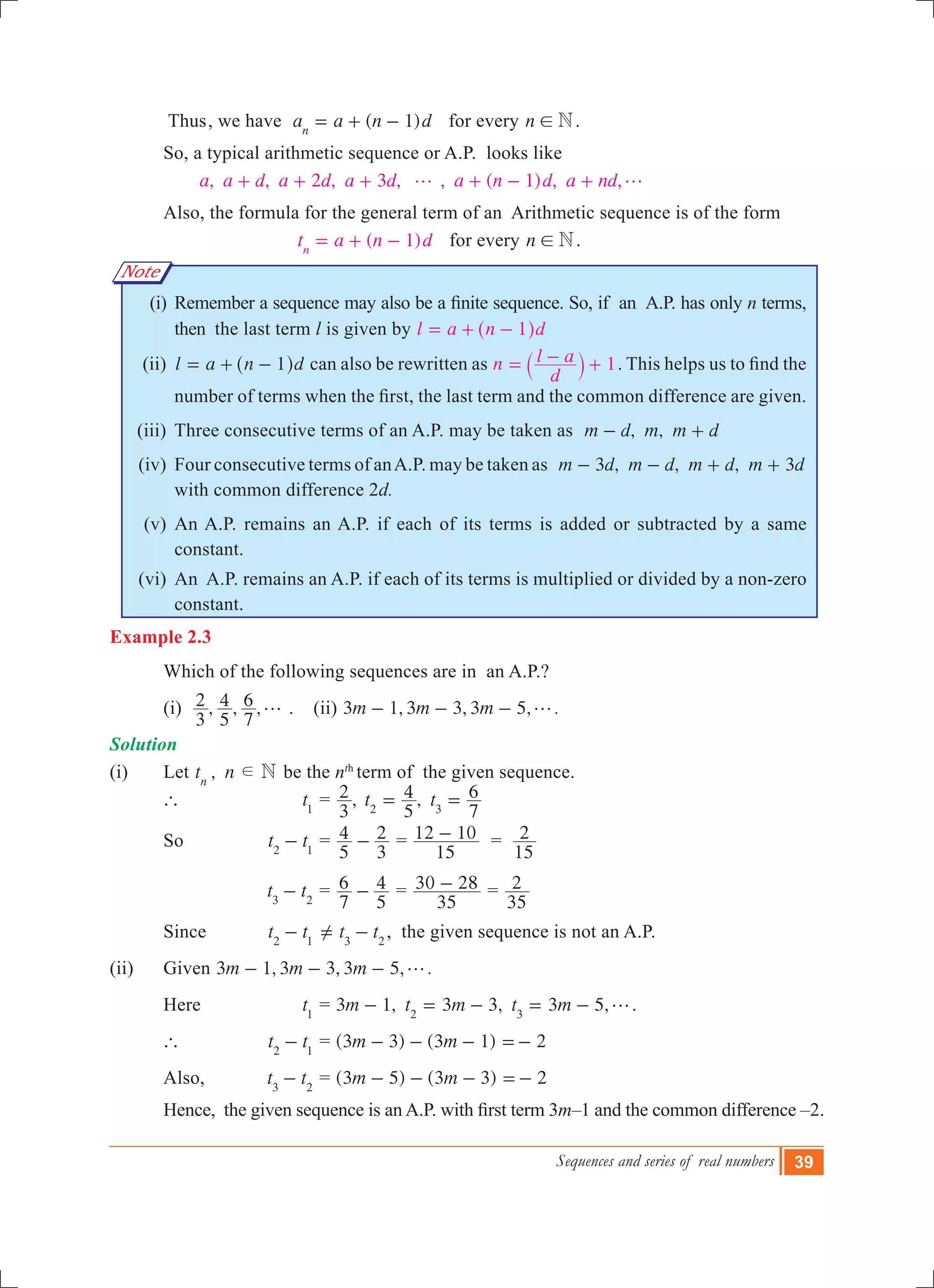 Sequences and series of real numbers 39
Note
	 Thus	, we have ( 1)a a n dn
= + - for every n N! .
	 So, a typical arithmetic sequence or A.P. looks like
, , 2 , 3 , , ( 1) , ,a a d a d a d a n d a ndg g+ + + + - +
	 Also, the formula for the general term of an Arithmetic sequence is of the form
( 1)t a n dn
= + - for every n N! .
	 (i)	 Remember a sequence may also be a finite sequence. So, if  an  A.P. has only n terms,
then the last term l is given by l a n d1= + -^ h
	 (ii)	 l a n d1= + -^ h can also be rewritten as 1n
d
l a= - +` j . This helps us to find the
number of terms when the first, the last term and the common difference are given.
	 (iii)	 Three consecutive terms of an A.P. may be taken as , ,m d m m d- +
	 (iv)	 Four consecutive terms of anA.P. may be taken as 3 , , , 3m d m d m d m d- - + +
with common difference 2d.
	 (v)	 An A.P. remains an A.P. if each of its terms is added or subtracted by a same
constant.
	 (vi)	 An A.P. remains an A.P. if each of its terms is multiplied or divided by a non-zero
constant.
Example 2.3
	 Which of the following sequences are in an A.P.?	
	 (i) , , ,
3
2
5
4
7
6 g . (ii) , , , .m m m3 1 3 3 3 5 g- - -
Solution
(i) 	 Let ,t n Nn
d be the nth
term of the given sequence.
	 ` 		 t1
	= ,
3
2 ,t t
5
4
7
6
2 3
= =
	 So 		 t t2 1
- 	=
5
4
3
2- =
15
12 10- =
15
2
		 	 t t3 2
- 	=
7
6
5
4- =
35
30 28- =
35
2
	 Since 	 t t2 1
- 	 t t3 2
= -Y , the given sequence is not an A.P.
(ii)	 Given , , , .m m m3 1 3 3 3 5 g- - -
	 Here 	 t1
	= 3 1, 3 3, 3 5,m t m t m2 3
g- = - = - .	
	 ` 		 t t2 1
- 	= (3 3) (3 1) 2m m- - - =-
	 Also, 	 t t3 2
- 	= (3 5) (3 3) 2m m- - - =-
          	Hence,  the given sequence is an A.P. with first term 3m–1 and the common difference –2.
 